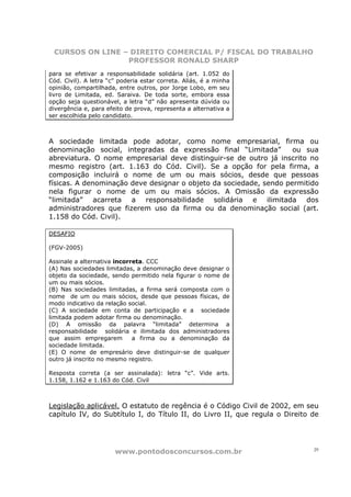 CURSOS ON LINE – DIREITO COMERCIAL P/ FISCAL DO TRABALHO
                 PROFESSOR RONALD SHARP
para se efetivar a responsabilidade solidária (art. 1.052 do
Cód. Civil). A letra “c” poderia estar correta. Aliás, é a minha
opinião, compartilhada, entre outros, por Jorge Lobo, em seu
livro de Limitada, ed. Saraiva. De toda sorte, embora essa
opção seja questionável, a letra “d” não apresenta dúvida ou
divergência e, para efeito de prova, representa a alternativa a
ser escolhida pelo candidato.



A sociedade limitada pode adotar, como nome empresarial, firma ou
denominação social, integradas da expressão final “Limitada”        ou sua
abreviatura. O nome empresarial deve distinguir-se de outro já inscrito no
mesmo registro (art. 1.163 do Cód. Civil). Se a opção for pela firma, a
composição incluirá o nome de um ou mais sócios, desde que pessoas
físicas. A denominação deve designar o objeto da sociedade, sendo permitido
nela figurar o nome de um ou mais sócios. A Omissão da expressão
“limitada” acarreta a responsabilidade solidária e ilimitada dos
administradores que fizerem uso da firma ou da denominação social (art.
1.158 do Cód. Civil).

DESAFIO

(FGV-2005)

Assinale a alternativa incorreta. CCC
(A) Nas sociedades limitadas, a denominação deve designar o
objeto da sociedade, sendo permitido nela figurar o nome de
um ou mais sócios.
(B) Nas sociedades limitadas, a firma será composta com o
nome de um ou mais sócios, desde que pessoas físicas, de
modo indicativo da relação social.
(C) A sociedade em conta de participação e a sociedade
limitada podem adotar firma ou denominação.
(D) A omissão da palavra “limitada” determina a
responsabilidade solidária e ilimitada dos administradores
que assim empregarem         a firma ou a denominação da
sociedade limitada.
(E) O nome de empresário deve distinguir-se de qualquer
outro já inscrito no mesmo registro.

Resposta correta (a ser assinalada): letra “c”. Vide arts.
1.158, 1.162 e 1.163 do Cód. Civil



Legislação aplicável. O estatuto de regência é o Código Civil de 2002, em seu
capítulo IV, do Subtítulo I, do Título II, do Livro II, que regula o Direito de




                       www.pontodosconcursos.com.br                          29
 