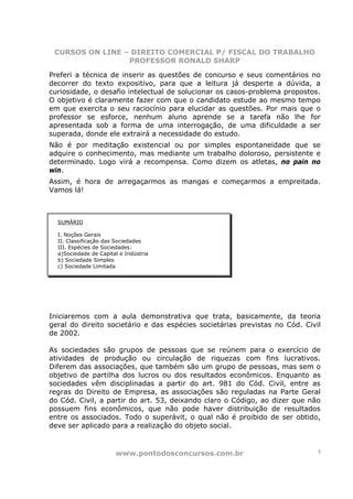 CURSOS ON LINE – DIREITO COMERCIAL P/ FISCAL DO TRABALHO
                 PROFESSOR RONALD SHARP

Preferi a técnica de inserir as questões de concurso e seus comentários no
decorrer do texto expositivo, para que a leitura já desperte a dúvida, a
curiosidade, o desafio intelectual de solucionar os casos-problema propostos.
O objetivo é claramente fazer com que o candidato estude ao mesmo tempo
em que exercita o seu raciocínio para elucidar as questões. Por mais que o
professor se esforce, nenhum aluno aprende se a tarefa não lhe for
apresentada sob a forma de uma interrogação, de uma dificuldade a ser
superada, donde ele extrairá a necessidade do estudo.
Não é por meditação existencial ou por simples espontaneidade que se
adquire o conhecimento, mas mediante um trabalho doloroso, persistente e
determinado. Logo virá a recompensa. Como dizem os atletas, no pain no
win.
Assim, é hora de arregaçarmos as mangas e começarmos a empreitada.
Vamos lá!



  SUMÁRIO

  I. Noções Gerais
  II. Classificação das Sociedades
  III. Espécies de Sociedades:
  a)Sociedade de Capital e Indústria
  b) Sociedade Simples
  c) Sociedade Limitada




Iniciaremos com a aula demonstrativa que trata, basicamente, da teoria
geral do direito societário e das espécies societárias previstas no Cód. Civil
de 2002.

As sociedades são grupos de pessoas que se reúnem para o exercício de
atividades de produção ou circulação de riquezas com fins lucrativos.
Diferem das associações, que também são um grupo de pessoas, mas sem o
objetivo de partilha dos lucros ou dos resultados econômicos. Enquanto as
sociedades vêm disciplinadas a partir do art. 981 do Cód. Civil, entre as
regras do Direito de Empresa, as associações são reguladas na Parte Geral
do Cód. Civil, a partir do art. 53, deixando claro o Código, ao dizer que não
possuem fins econômicos, que não pode haver distribuição de resultados
entre os associados. Todo o superávit, o qual não é proibido de ser obtido,
deve ser aplicado para a realização do objeto social.



                       www.pontodosconcursos.com.br                          3
 