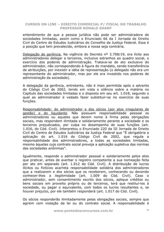 CURSOS ON LINE – DIREITO COMERCIAL P/ FISCAL DO TRABALHO
                 PROFESSOR RONALD SHARP

entendimento de que a pessoa jurídica não pode ser administradora de
sociedades limitadas, assim como o Enunciado 66 da I Jornada de Direito
Civil do Centro de Estudos Judiciários do Conselho da Justiça Federal. Essa é
a posição que tem prevalecido, embora a nossa seja contrária.

Delegação de gerência. Na vigência do Decreto nº 3.708/19, era lícito aos
administradores delegar a terceiros, inclusive estranhos ao quadro social, o
exercício dos poderes de administração. Tratava-se de ato exclusivo do
administrador, não correspondendo à figura do mandato, sendo transferência
de atribuições, por inexistir a idéia de representação (o delegado não era um
representante do administrador, mas por ele era investido nos poderes de
administração da sociedade).

A delegação da gerência, entretanto, não é mais permitida após o advento
do Código Civil de 2002, tendo em vista o silêncio sobre a matéria no
Capítulo das sociedades limitadas e o disposto em seu art. 1.018, segundo o
qual ao administrador é vedado fazer substituir-se no exercício de suas
funções.

Responsabilidade: do administrador e dos sócios (por atos irregulares de
gestão) e do liquidante. Não possuem responsabilidade pessoal os
administradores ou aqueles que derem nome à firma pelas obrigações
sociais, mas respondem ilimitada e solidariamente perante a sociedade e os
terceiros prejudicados, por culpa no desempenho de suas funções (art.
1.016, do Cód. Civil). Interpretou o Enunciado 220 da III Jornada de Direito
Civil do Centro de Estudos Judiciários da Justiça Federal que “É obrigatória a
aplicação do art. 1.016 do Código Civil de 2002, que regula a
responsabilidade dos administradores, a todas as sociedades limitadas,
mesmo àquelas cujo contrato social preveja a aplicação supletiva das normas
das sociedades anônimas”.

Igualmente, responde o administrador pessoal e solidariamente pelos atos
que praticar, antes de averbar o registro competente a sua nomeação feita
por ato em separado (art. 1.012 do Cód. Civil). A distribuição de lucros
ilícitos ou fictícios acarreta responsabilidade solidária dos administradores
que a realizarem e dos sócios que os receberem, conhecendo ou devendo
conhecer-lhes a ilegitimidade (art. 1.009 do Cód. Civil). Caso o
administrador, sem consentimento escrito dos sócios, aplique créditos ou
bens sociais em proveito próprio ou de terceiros, terá que restituí-los à
sociedade, ou pagar o equivalente, com todos os lucros resultantes e, se
houver prejuízo, por ele também responderá (art. 1.017 do Cód. Civil).

Os sócios responderão ilimitadamente pelas obrigações sociais, sempre que
agirem com violação da lei ou do contrato social. A responsabilidade é

                   www.pontodosconcursos.com.br                             32
 