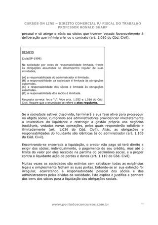 CURSOS ON LINE – DIREITO COMERCIAL P/ FISCAL DO TRABALHO
                 PROFESSOR RONALD SHARP

pessoal e só atinge o sócio ou sócios que tiverem votado favoravelmente à
deliberação que infrinja a lei ou o contrato (art. 1.080 do Cód. Civil).



DESAFIO

(Juiz/SP-1999)

Na sociedade por cotas de responsabilidade limitada, frente
às obrigações assumidas no desempenho regular de suas
atividades,

(A) a responsabilidade do administrador é ilimitada.
(B) a responsabilidade da sociedade é limitada às obrigações
assumidas.
(C) a responsabilidade dos sócios é limitada às obrigações
assumidas.
(D) a responsabilidade dos sócios é ilimitada.

Resposta correta: letra “c”. Vide arts. 1.052 e 1.016 do Cód.
Civil. Repare que o enunciado se refere a atos regulares.



Se a sociedade estiver dissolvida, terminará a sua fase ativa para prosseguir
no objeto social, cumprindo aos administradores providenciar imediatamente
a investidura do liquidante e restringir a gestão própria aos negócios
inadiáveis, vedadas novas operações, pelos quais responderão solidária e
ilimitadamente (art. 1.036 do Cód. Civil). Aliás, as obrigações e
responsabilidades do liquidante são idênticas às do administrador (art. 1.105
do Cód. Civil).

Encontrando-se encerrada a liquidação, o credor não pago só terá direito a
exigir dos sócios, individualmente, o pagamento do seu crédito, mas até o
limite do valor por eles recebido na partilha do patrimônio social, e a propor
contra o liquidante ação de perdas e danos (art. 1.110 do Cód. Civil).

Muitas vezes as sociedades são extintas sem satisfazer todas as exigências
legais e simplesmente fecham as suas portas. Entende-se aí sua extinção foi
irregular, acarretando a responsabilidade pessoal dos sócios e dos
administradores pelas dívidas da sociedade. Isto explica e justifica a penhora
dos bens dos sócios para a liquidação das obrigações sociais.




                      www.pontodosconcursos.com.br                          33
 