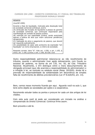 CURSOS ON LINE – DIREITO COMERCIAL P/ FISCAL DO TRABALHO
                 PROFESSOR RONALD SHARP

DESAFIO
(Juiz/SP-1999)
Durante a fase de liquidação, motivada pela dissolução total
de sociedade comercial contratual, ocorre
(A) atribuição das funções de liquidante à pessoa do gerente
da sociedade comercial, que continuará responsável pela
manifestação de vontade da pessoa jurídica.
(B) restrição em sua capacidade jurídica, sendo autorizada
apenas a prática de atos que visem solucionar pendências
obrigacionais.
(C) realização do ativo e pagamento do passivo, que deverá
ser requerido judicialmente.
(D) possibilidade de optar pelo acréscimo da expressão "em
liquidação" ao nome empresarial, a critério da sociedade.

Resposta correta: letra “b”. Vide art. 1.036; e art. 1.105, §
único; art. 1.104, § único; e art. 1.106, do Cód. Civil



Outra responsabilidade patrimonial relaciona-se ao não recolhimento de
tributos, quando o administrador tiver agido dolosamente, com fraude ou
excesso de poderes, na forma do art 135, inc. III, do Cód. Tributário
Nacional. Atualmente, o STJ distingue entre o mero descumprimento da
obrigação principal (que não acarreta a responsabilidade do administrador) e
a infração à lei, ao contrato ou estatuto social (Resp. 201920). Ainda há a
previsão de responsabilidade da solidariedade em decorrência da simples
falta de recolhimento de débitos previdenciários (Lei nº 8.620/93, art. 13).


                                           XXX

Bem, vamos nesse momento ficando por aqui. Aguardo você na aula 1, que
terá como objeto as sociedades por ações e a cooperativa.

Recomendo estudar todos os pontos e procure ler cada um dos artigos de lei
citados.

Com esta aula você já pode ser considerado um iniciado na análise e
compreensão do Direito Comercial. Continue firme assim.

Bom proveito e até lá.




                      www.pontodosconcursos.com.br                        34
 