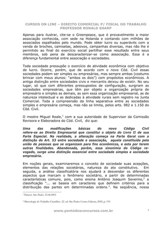 CURSOS ON LINE – DIREITO COMERCIAL P/ FISCAL DO TRABALHO
                    PROFESSOR RONALD SHARP

Apenas para ilustrar, cite-se o Greenpeace, que é provavelmente a maior
associação conhecida, com sede na Holanda e contando com milhões de
associados espalhados pelo mundo. Pode obter lucro ou superávits com a
venda de broches, camisetas, adesivos, campanhas diversas, mas não lhe é
permitido ao final do exercício social partilhar esse resultado entre seus
membros, sob pena de descaracterizar-se como associação. Essa é a
diferença fundamental entre associação e sociedades.

Toda sociedade pressupõe o exercício de atividade econômica com objetivo
de lucro. Ocorre, porém, que de acordo com o novo Cód. Civil essas
sociedades podem ser simples ou empresárias, mas sempre ambas (costumo
brincar com meus alunos: “ambos os dois”) com propósitos econômicos. A
antiga distinção entre sociedades civis e mercantis deixou de existir. No seu
lugar, só que com diferentes pressupostos de configuração, surgiram as
sociedades empresárias, que têm por objeto a organização própria de
empresário e simples as demais, as sem essa organização empresarial, as de
natureza intelectual e as dedicadas à atividade rurais sem registro na Junta
Comercial. Toda a compreensão da linha separativa entre as sociedades
simples e empresária começa, mas não se limita, pelos arts. 982 e 1.150 do
Cód. Civil.

O mestre Miguel Reale,1 com a sua autoridade de Supervisor da Comissão
Revisora e Elaboradora do Cód. Civil, diz que:

Uma      das     modificações    básicas    do     novo    Código     Civil
refere-se ao Direito Empresarial que constitui o objeto do Livro II de sua
Parte Especial. Na realidade, a alteração começa na Parte Geral com a
distinção do Art. 53 entre sociedade e associação, aquela constituída pela
união de pessoas que se organizam para fins econômicos, e esta por terem
outras finalidades. Abandonada, porém, essa sinonímia do Código re-
vogado, surge uma distinção essencial entre sociedade simples e sociedade
empresária.

Em noções gerais, examinaremos o conceito de sociedade suas acepções,
elementos das relações societárias, natureza do ato constitutivo.    Em
seguida, a análise classificatória nos ajudará a desvendar os diferentes
aspectos que marcam o fenômeno societário, a partir de determinadas
características comuns, pois, como ensina Antônio Joaquim Severino,2 a
classificação “... se baseia em caracteres que definem critérios para a
distribuição das partes em determinadas ordens.”. Na seqüência, nossa

1   Parecer. São Paulo: 21.08.2003

2   Metoologia do Trabalho Científico. 22. ed. São Paulo: Cortez Editora, 2002, p. 193.


                                www.pontodosconcursos.com.br                              4
 