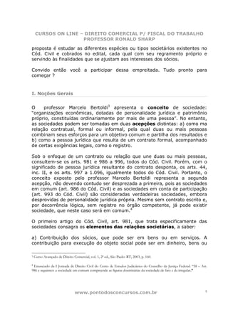 CURSOS ON LINE – DIREITO COMERCIAL P/ FISCAL DO TRABALHO
                    PROFESSOR RONALD SHARP

proposta é estudar as diferentes espécies ou tipos societários existentes no
Cód. Civil e cobrados no edital, cada qual com seu regramento próprio e
servindo às finalidades que se ajustam aos interesses dos sócios.

Convido então você a participar dessa empreitada. Tudo pronto para
começar ?



I. Noções Gerais


O    professor Marcelo Bertoldi3 apresenta o conceito de sociedade:
“organizações econômicas, dotadas de personalidade jurídica e patrimônio
próprio, constituídas ordinariamente por mais de uma pessoa”. No entanto,
as sociedades podem ser tomadas em duas acepções distintas: a) como ma
relação contratual, formal ou informal, pela qual duas ou mais pessoas
combinam seus esforços para um objetivo comum e partilha dos resultados e
b) como a pessoa jurídica que resulta de um contrato formal, acompanhado
de certas exigências legais, como o registro.

Sob o enfoque de um contrato ou relação que une duas ou mais pessoas,
consultem-se os arts. 981 e 986 a 996, todos do Cód. Civil. Porém, com o
significado de pessoa jurídica resultante do contrato desponta, os arts. 44,
inc. II, e os arts. 997 a 1.096, igualmente todos do Cód. Civil. Portanto, o
conceito exposto pelo professor Marcelo Bertoldi representa a segunda
acepção, não devendo contudo ser desprezada a primeira, pois as sociedades
em comum (art. 986 do Cód. Civil) e as sociedades em conta de participação
(art. 993 do Cód. Civil) são consideradas verdadeiras sociedades, embora
desprovidas de personalidade jurídica própria. Mesmo sem contrato escrito e,
por decorrência lógica, sem registro no órgão competente, já pode existir
sociedade, que neste caso será em comum.4

O primeiro artigo do Cód. Civil, art. 981, que trata especificamente das
sociedades consagra os elementos das relações societárias, a saber:

a) Contribuição dos sócios, que pode ser em bens ou em serviços. A
contribuição para execução do objeto social pode ser em dinheiro, bens ou

3   Curso Avançado de Direito Comercial, vol. 1, 2ª ed., São Paulo: RT, 2003, p. 160.

4
 Enunciado da I Jornada de Direito Civil do Cento de Estudos Judiciários do Conselho da Justiça Federal: “58 – Art.
986 e seguintes: a sociedade em comum compreende as figuras doutrinárias da sociedade de fato e da irregular.”




                                www.pontodosconcursos.com.br                                                     5
 