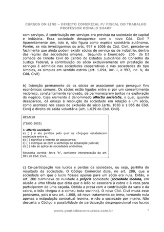 CURSOS ON LINE – DIREITO COMERCIAL P/ FISCAL DO TRABALHO
                 PROFESSOR RONALD SHARP

com serviços. A contribuição em serviços era prevista na sociedade de capital
e indústria. Essa sociedade desaparece com o novo Cód. Civil ?
Aparentemente sim, isto é, não figura como espécie societária autônoma.
Porém, se nós investigarmos os arts. 997 e 1006 do Cód. Civil, percebe-se
facilmente que ainda podem existir sócios de serviço ou de indústria, dentro
das regras das sociedades simples. Segundo o Enunciado 206 da III
Jornada de Direito Civil do Centro de Estudos Judiciários do Conselho da
Justiça Federal, a contribuição do sócio exclusivamente em prestação de
serviços é admitida nas sociedades cooperativas e nas sociedades do tipo
simples, as simples em sentido estrito (art. 1.094, inc. I, e 997, inc. V, do
Cód. Civil)


b) Intenção permanente de os sócios se associarem para perseguir fins
econômicos comuns. Os sócios estão ligados entre si por um consentimento
recíproco, constantemente renovado, de permanecerem juntos na exploração
do negócio. Esse elemento é denominado affectio societatis, o qual, quando
desaparece, dá ensejo à resolução da sociedade em relação a um sócio,
como acontece nos casos de exclusão de sócio (arts. 1030 e 1.085 do Cód.
Civil) e direito de saída voluntária (art. 1.029 do Cód. Civil).

DESAFIO

(TJ/GO-2005)

A ‘affectio societatis’:
a) ( ) é ato jurídico pelo qual os cônjuges estabelecem
sociedade entre si;
b) ( ) significa o intento de associar-se;
c) ( ) extingue-se com a sentença de separação judicial;
d) ( ) não se aplica às sociedades anônimas.

Resposta correta: letra “b”, conforme interpretação do art.
981 do Cód. Civil.



c) Co-participação nos lucros e perdas da sociedade, ou seja, partilha do
resultado da sociedade. O Código Comercial dizia, no art. 288, que a
sociedade em que o lucro ficasse apenas para um sócio era nula. Então, o
art. 288 culminava de nulidade a própria sociedade (sociedade leonina, em
alusão a uma fábula que dizia que o leão se associara à cabra e à vaca para
participarem de uma caçada. Obtida a presa com a contribuição da vaca e da
cabra, o leão chegou e a comeu toda sozinho). O novo Cód. Civil muda esse
panorama, pois o seu art. 1.008, dá novo tratamento ao tema, tornando nula
apenas a estipulação contratual leonina, e não a sociedade por inteiro. Não
descarta o Código a possibilidade de participação desproporcional nos lucros

                     www.pontodosconcursos.com.br                           6
 