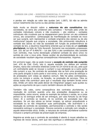 CURSOS ON LINE – DIREITO COMERCIAL P/ FISCAL DO TRABALHO
                 PROFESSOR RONALD SHARP

e perdas em relação ao valor das quotas (art. 1.007). Só não se admite
excluir totalmente dos lucros ou das perdas sociais.

Após muito se discutir sobre a natureza do ato constitutivo das
sociedades, se seria ato unilateral (ato complexo – formado pela união de
vontades individuais visíveis e não cruzáveis – ato coletivo - vontades
individuais não cruzáveis que se desaparecem para formar um ato unilateral
único), ato corporativo (antecipação da manifestação de vontade do novo
ser que surgirá, sem representar a vontade originária dos sócios) ou do ato
institucional (aquele que origina a sociedade, não entrevendo relevância à
vontade dos sócios na vida da sociedade em função da predominância da
vontade da lei), a doutrina majoritária entende que se trata de um contrato
plurilateral, na lição de Túlio Ascarelli. Somente nas sociedades unipessoais
(art. 251 da Lei nº 6.404/76 – Lei das S/A) o ato constitutivo não consiste
num contrato, mas numa declaração unilateral vontade do sócio único no
sentido de criar o novo ente. Desse caráter de plurilateralidade do contrato
de sociedade resultam algumas conseqüências interessantes. Vejamos.

Em primeiro lugar, não se pode invocar a exceção do contrato não cumprido
(art. 474 do Cód. Civil), isto é, aquela exceção (ou defesa em sentido
amplo), típica dos contratos bilaterais (onde há um tomá-la da cá), pela qual
um contratante pode se recusar a cumprir a sua obrigação se a outra parte
não cumprir a sua. No contrato de sociedade não se tem uma prestação de
uma parte dirigida à outra parte e vice-versa, e sim uma soma de esforços e
de prestações com vistas ao objetivo comum. Não há pólos contrapostos,
como na compra e venda, na locação, na prestação de serviços. Tdos os
sócios todos irão contribuir para que o resultado seja também divido entre
eles. Então um sócio não pode deixar de integralizar (pagar) suas quotas ou
ações ao argumento de que o outro também deixara de fazê-lo.

Também não cabe, como conseqüência dos contratos plurilaterias, a
resolução do contrato quando uma das prestações desaparece ou se
impossibilita, como ocorre, ainda no exemplo da compra e venda, se a coisa
perece ou se extingue antes de ser entregue, por caso fortuito ou de força
maior. Aí o contrato se resolve. Já no contrato de sociedade isso não
acontece. Se um dos sócios se tornar incapaz, se estiver prejudicando a
sociedade ou se não integralizar suas participações, não acarretará o a
resolução do contrato de sociedade, permanecendo o contrato e não sendo
necessário extinguir a sociedade. Provoca somente a extinção com relação a
aquele determinado sócio. Então, a natureza de contrato plurilateral sustenta
inclusive o próprio princípio da preservação da empresa.

Registre-se ainda que o contrato de sociedade é aberto à novas adesões ou
ingresso de novos sócios, sem que isto signifique a celebração de um novo

                  www.pontodosconcursos.com.br                              7
 