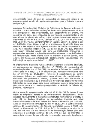 CURSOS ON LINE – DIREITO COMERCIAL P/ FISCAL DO TRABALHO
                PROFESSOR RONALD SHARP

determinação legal de que as sociedades de economia mista e as
empresas públicas não são legitimadas passivas para a falência e para a
recuperação.

Ainda por força do artigo 2º da Lei de Falências e de Recuperação, prevê
o inciso II a exclusão das instituições financeiras propriamente ditas e
das equiparadas, das seguradoras, das cooperativas de crédito, de
consórcio de bens, das entidades de previdência complementar e de
operadores de planos de saúde, cujos regimes saneadores seguem as
disciplinas da Lei nº 6.024/74, Dec-Lei nº 2.321/87, Lei nº 9.447/97,
Dec-Lei nº 66/76, Lei Complementar nº 109/01, Lei nº 10.190/01 e Lei
nº 9.961/00. Esta última prevê o procedimento da direção fiscal ou
técnica a ser imposto pela Agência Nacional de Saúde Suplementar –
ANS. Não obstante, dispõe o art. 197 da Lei 11.101/05 que, enquanto
não forem editadas novas leis para as instituições financeiras e
equiparadas, ocorrerá a aplicação subsidiária da nova Lei de Falências e
de Recuperação. Neste último caso foi incluído o Banco Santos, que
estava em liquidação extrajudicial, posteriormente transformada em
falência já na vigência da Lei nº 11.101/05.

O ordenamento brasileiro nunca admitiu a falência, de forma absoluta,
de companhias de seguro (Dec-Lei nº 73/66); de sociedades de
capitalização (Dec-Lei nº 261/67); sociedades anônimas de previdência
aberta (Lei nº 6.435/77); e de cooperativas. Novidade introduzida pela
Lei nº 10.190, de 14.02.2001, refere-se à possibilidade de serem
declaradas falidas as sociedades seguradoras, de capitalização e
entidades de previdência aberta, quando, uma vez decretada a
liquidação extrajudicial ou a intervenção, houver sido praticado de crime
falimentar ou seus ativos não forem suficientes para o pagamento de
pelo menos metade do passivo quirografário - a exclusão da falência foi,
portanto, relativizada.

Outra inovação proporcionada pela Lei nº 11.101/05 foi trazer à sua
égide as empresas aéreas e de infra-estrutura aeroportuária, antes
situadas relativamente à margem dos institutos falimentares. De fato, o
art. 187 do Código Brasileiro de Aeronáutica impedia que elas
impetrassem concordata ou tivesse sua falência requerida por credores.
Aliás, às vésperas da aprovação da Lei nº 11.101/05, a Justiça Paulista
rejeitou 23 requerimentos de falência formulados conta a VASP (cf.
Jornal do Commercio de 15.01.05, p. B-3). Na mudança de diretriz, o
art. 199 da nova Lei de Falências e de Recuperação afasta para tais
empresas a proibição genérica do art. 198 de que os interditos à
concordata possam lançar mão da recuperação, prevendo igualmente


                  www.pontodosconcursos.com.br                        10
 