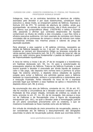 CURSOS ON LINE – DIREITO COMERCIAL P/ FISCAL DO TRABALHO
                PROFESSOR RONALD SHARP

Indaga-se, mais, se os contratos bancários de abertura de crédito,
assinados pelo devedor e por duas testemunhas, constituem título
executivo e, desse modo, se ensejariam pedido de falência. Expressa a
Súmula 233 do STJ: “O contrato de abertura de crédito, ainda que
acompanhado de extrato de conta-corrente, não é título executivo”. O
STJ alterou sua jurisprudência (Resp. 170279-RS) e editou a Súmula
258, passando a afirmar que contratos desprovidos de liquidez
contaminam os títulos de crédito a eles vinculados, o que lhes retira a
eficácia executiva autônoma. Um bom exemplo de contratos com títulos
vinculados são as promessas de compra e venda de imóveis com notas
promissórias emitidas nos mesmos prazos e valores do preço de
aquisição ajustado.

Para alcançar o piso superior a 40 salários mínimos, necessário ao
pedido de falência baseado no inc. I do art. 94, permite a lei que os
credores se reúnam em litisconsórcio (litígio ou processo conjunto de
vários partes) para formulá-lo (art. 94, § 1º). Antes da nova lei, não se
exigia um valor mínimo para fundamentar o pedido de falência a partir
da impontualidade injustificada.

A nova lei retirou o inciso I do art. 2º da lei revogada e o transformou
em hipótese destacada (art. 94, inc. II) para a caracterização do
pressuposto objetivo da falência. Trata-se da falência frustrada, a qual
ocorre quando o devedor é executado por dívida liquida de qualquer
valor e não paga, não deposita nem nomeia bens à penhora no prazo
legal. No sistema anterior, o depósito elisivo (depósito da quantia
exigida para evitar a falência) era admitido apenas para a falência
baseada na impontualidade, embora a jurisprudência a estendesse para
a execução frustrada. Ponto relevante na nova lei foi a expressa
previsão legal que também a essa hipótese se aplica o mecanismo do
depósito elisivo (art. 98, § único).

Na enumeração dos atos de falência, constante do inc. III do art. 97,
não foi incluída a circunstância de o devedor convocar credores com a
finalidade de lhes propor dilação, remissão de créditos ou cessão de
bens, prevista no art. 2º, inc. III, da lei revogada. Isto porque a nova
Lei de Falências e de Recuperação criou a figura da recuperação
extrajudicial (art. 161), na qual o devedor pede a homologação judicial
de um plano concertado previamente com os credores, o que se
mostraria inviabilizado se fosse mantido como ato de falência.

Em virtude da introdução do meio preventivo da recuperação, passou a
ser considerado ato de falência o descumprimento das obrigações
assumidas no plano de recuperação judicial, desde que ocorridas dentro

                  www.pontodosconcursos.com.br                        12
 