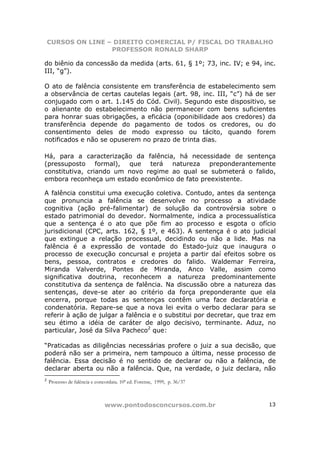 CURSOS ON LINE – DIREITO COMERCIAL P/ FISCAL DO TRABALHO
                    PROFESSOR RONALD SHARP

do biênio da concessão da medida (arts. 61, § 1º; 73, inc. IV; e 94, inc.
III, “g”).

O ato de falência consistente em transferência de estabelecimento sem
a observância de certas cautelas legais (art. 98, inc. III, “c”) há de ser
conjugado com o art. 1.145 do Cód. Civil). Segundo este dispositivo, se
o alienante do estabelecimento não permanecer com bens suficientes
para honrar suas obrigações, a eficácia (oponibilidade aos credores) da
transferência depende do pagamento de todos os credores, ou do
consentimento deles de modo expresso ou tácito, quando forem
notificados e não se opuserem no prazo de trinta dias.

Há, para a caracterização da falência, há necessidade de sentença
(pressuposto formal), que terá natureza preponderantemente
constitutiva, criando um novo regime ao qual se submeterá o falido,
embora reconheça um estado econômico de fato preexistente.

A falência constitui uma execução coletiva. Contudo, antes da sentença
que pronuncia a falência se desenvolve no processo a atividade
cognitiva (ação pré-falimentar) de solução da controvérsia sobre o
estado patrimonial do devedor. Normalmente, indica a processualística
que a sentença é o ato que põe fim ao processo e esgota o ofício
jurisdicional (CPC, arts. 162, § 1º, e 463). A sentença é o ato judicial
que extingue a relação processual, decidindo ou não a lide. Mas na
falência é a expressão de vontade do Estado-juiz que inaugura o
processo de execução concursal e projeta a partir daí efeitos sobre os
bens, pessoa, contratos e credores do falido. Waldemar Ferreira,
Miranda Valverde, Pontes de Miranda, Anco Valle, assim como
significativa doutrina, reconhecem a natureza predominantemente
constitutiva da sentença de falência. Na discussão obre a natureza das
sentenças, deve-se ater ao critério da força preponderante que ela
encerra, porque todas as sentenças contêm uma face declaratória e
condenatória. Repare-se que a nova lei evita o verbo declarar para se
referir à ação de julgar a falência e o substitui por decretar, que traz em
seu étimo a idéia de caráter de algo decisivo, terminante. Aduz, no
particular, José da Silva Pacheco2 que:

“Praticadas as diligências necessárias profere o juiz a sua decisão, que
poderá não ser a primeira, nem tampouco a última, nesse processo de
falência. Essa decisão é no sentido de declarar ou não a falência, de
declarar aberta ou não a falência. Que, na verdade, o juiz declara, não
2
    Processo de falência e concordata. 10ª ed. Forense, 1999, p. 36/37



                               www.pontodosconcursos.com.br              13
 