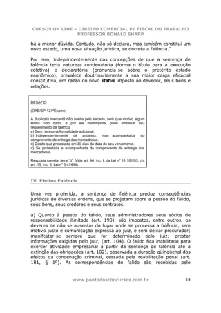 CURSOS ON LINE – DIREITO COMERCIAL P/ FISCAL DO TRABALHO
                 PROFESSOR RONALD SHARP

há a menor dúvida. Contudo, não só declara, mas também constitui um
novo estado, uma nova situação jurídica, se decreta a falência.”

Por isso, independentemente das concepções de que a sentença de
falência teria natureza condenatória (forma o título para a execução
coletiva) e declaratória (pronuncia-se sobre o pretérito estado
econômico), prevalece doutrinariamente a sua maior carga eficacial
constitutiva, em razão do novo status imposto ao devedor, seus bens e
relações.


DESAFIO

(OAB/SP-124ºExame)

A duplicata mercantil não aceita pelo sacado, sem que motivo algum
tenha sido dado, e por ele inadimplida, pode embasar seu
requerimento de falência
a) Sem nenhuma formalidade adicional.
b) Independentemente de protesto, mas acompanhada do
comprovante de entrega das mercadorias.
c) Desde que protestada em 30 dias da data de seu vencimento.
d) Se protestada e acompanhada do comprovante de entrega das
mercadorias.

Resposta correta: letra “d”. Vide art. 94, inc. I, da Lei nº 11.101/05, c/c
art. 15, inc. II, Lei nº 5.474/68.



IV. Efeitos Falência

Uma vez proferida, a sentença de falência produz conseqüências
jurídicas de diversas ordens, que se projetam sobre a pessoa do falido,
seus bens, seus credores e seus contratos.

a) Quanto à pessoa do falido, seus administradores seus sócios de
responsabilidade ilimitada (art. 190), são impostos, entre outros, os
deveres de não se ausentar do lugar onde se processa a falência, sem
motivo justo e comunicação expressa ao juiz, e sem deixar procurador;
manifestar-se sempre que for determinado pelo juiz; prestar
informações exigidas pelo juiz, (art. 104). O falido fica inabilitado para
exercer atividade empresarial a partir da sentença de falência até a
extinção das obrigações (art. 102), observada a duração qüinqüenal dos
efeitos da condenação criminal, cessada pela reabilitação penal (art.
181, § 1º). As correspondências do falido são recebidas pelo



                           www.pontodosconcursos.com.br                       14
 