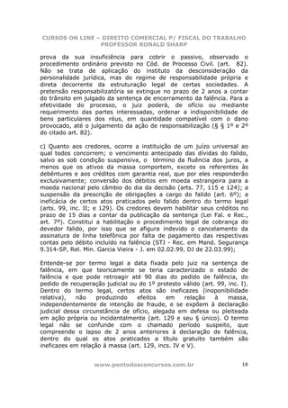 CURSOS ON LINE – DIREITO COMERCIAL P/ FISCAL DO TRABALHO
                PROFESSOR RONALD SHARP

prova da sua insuficiência para cobrir o passivo, observado o
procedimento ordinário previsto no Cód. de Processo Civil. (art. 82).
Não se trata de aplicação do instituto da desconsideração da
personalidade jurídica, mas do regime de responsabilidade própria e
direta decorrente da estruturação legal de certas sociedades. A
pretensão responsabilizatória se extingue no prazo de 2 anos a contar
do trânsito em julgado da sentença de encerramento da falência. Para a
efetividade do processo, o juiz poderá, de ofício ou mediante
requerimento das partes interessadas, ordenar a indisponibilidade de
bens particulares dos réus, em quantidade compatível com o dano
provocado, até o julgamento da ação de responsabilização (§ § 1º e 2º
do citado art. 82).

c) Quanto aos credores, ocorre a instituição de um juízo universal ao
qual todos concorrem; o vencimento antecipado das dívidas do falido,
salvo as sob condição suspensiva, o término da fluência dos juros, a
menos que os ativos da massa comportem, exceto os referentes às
debêntures e aos créditos com garantia real, que por eles responderão
exclusivamente; conversão dos débitos em moeda estrangeira para a
moeda nacional pelo câmbio do dia da decisão (arts. 77, 115 e 124); a
suspensão da prescrição de obrigações a cargo do falido (art. 6º); a
ineficácia de certos atos praticados pelo falido dentro do termo legal
(arts. 99, inc. II; e 129). Os credores devem habilitar seus créditos no
prazo de 15 dias a contar da publicação da sentença (Lei Fal. e Rec.,
art. 7º). Constitui a habilitação o procedimento legal de cobrança do
devedor falido, por isso que se afigura indevido o cancelamento da
assinatura de linha telefônica por falta de pagamento das respectivas
contas pelo débito incluído na falência (STJ - Rec. em Mand. Segurança
9.314-SP, Rel. Min. Garcia Vieira - J. em 02.02.99, DJ de 22.03.99);

Entende-se por termo legal a data fixada pelo juiz na sentença de
falência, em que teoricamente se teria caracterizado o estado de
falência e que pode retroagir até 90 dias do pedido de falência, do
pedido de recuperação judicial ou do 1º protesto válido (art. 99, inc. I).
Dentro do termo legal, certos atos são ineficazes (inoponibilidade
relativa),   não    produzindo   efeitos    em     relação   à    massa,
independentemente de intenção de fraude, e se expõem à declaração
judicial dessa circunstância de ofício, alegada em defesa ou pleiteada
em ação própria ou incidentalmente (art. 129 e seu § único). O termo
legal não se confunde com o chamado período suspeito, que
compreende o lapso de 2 anos anteriores à declaração de falência,
dentro do qual os atos praticados a título gratuito também são
ineficazes em relação à massa (art. 129, incs. IV e V).


                   www.pontodosconcursos.com.br                        16
 
