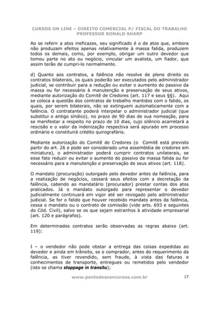 CURSOS ON LINE – DIREITO COMERCIAL P/ FISCAL DO TRABALHO
                PROFESSOR RONALD SHARP

Ao se referir a atos ineficazes, seu significado é o de atos que, embora
não produzam efeitos apenas relativamente à massa falida, produzem
todos os demais, como, por exemplo, obrigar um outro devedor que
tomou parte no ato ou negócio, vincular um avalista, um fiador, que
assim terão de cumpri-lo normalmente.

d) Quanto aos contratos, a falência não resolve de pleno direito os
contratos bilaterais, os quais poderão ser executados pelo administrador
judicial, se contribuir para a redução ou evitar o aumento do passivo da
massa ou for necessário à manutenção e preservação de seus ativos,
mediante autorização do Comitê de Credores (art. 117 e seus §§). Aqui
se coloca a questão dos contratos de trabalho mantidos com o falido, os
quais, por serem bilaterais, não se extinguem automaticamente com a
falência. O contratante poderá interpelar o administrador judicial (que
substitui o antigo síndico), no prazo de 90 dias de sua nomeação, para
se manifestar a respeito no prazo de 10 dias, cujo silêncio acarretará a
rescisão e o valor da indenização respectiva será apurado em processo
ordinário e constituirá crédito quirografário.

Mediante autorização do Comitê de Credores (o Comitê está previsto
partir do art. 26 e pode ser considerado uma assembléia de credores em
miniatura), o administrador poderá cumprir contratos unilaterais, se
esse fato reduzir ou evitar o aumento do passivo da massa falida ou for
necessário para a manutenção e preservação de seus ativos (art. 118).

O mandato (procuração) outorgado pelo devedor antes da falência, para
a realização de negócios, cessará seus efeitos com a decretação da
falência, cabendo ao mandatário (procurador) prestar contas dos atos
praticados. Já o mandato outorgado para representar o devedor
judicialmente continuará em vigor até ser revogado pelo administrador
judicial. Se for o falido que houver recebido mandato antes da falência,
cessa o mandato ou o contrato de comissão (vide arts. 693 e seguintes
do Cód. Civil), salvo se os que sejam estranhos à atividade empresarial
(art. 120 e parágrafos).

Em determinados contratos serão observadas as regras abaixo (art.
119):


I – o vendedor não pode obstar a entrega       das coisas expedidas ao
devedor e ainda em trânsito, se o comprador,   antes do requerimento da
falência, as tiver revendido, sem fraude,       à vista das faturas e
conhecimentos de transporte, entregues ou      remetidos pelo vendedor
(isto se chama stoppage in transitu);

                  www.pontodosconcursos.com.br                       17
 