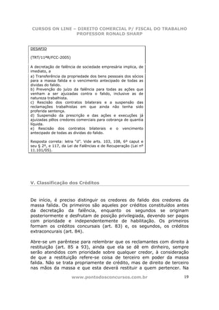 CURSOS ON LINE – DIREITO COMERCIAL P/ FISCAL DO TRABALHO
                PROFESSOR RONALD SHARP


DESAFIO

(TRT/11ªR/FCC-2005)

A decretação de falência de sociedade empresária implica, de
imediato, a
a) Transferência da propriedade dos bens pessoais dos sócios
para a massa falida e o vencimento antecipado de todas as
dividas do falido.
b) Prevenção do juízo da falência para todas as ações que
venham a ser ajuizadas contra o falido, inclusive as de
natureza trabalhista.
c) Rescisão dos contratos bilaterais e a suspensão das
reclamações trabalhistas em que ainda não tenha sido
proferida sentença.
d) Suspensão da prescrição e das ações e execuções já
ajuizadas pêlos credores comerciais para cobrança de quantia
líquida.
e) Rescisão dos contratos bilaterais e o vencimento
antecipado de todas as dividas do falido.

Resposta correta: letra “d”. Vide arts. 103, 108, 6º caput e
seu § 2º, e 117, da Lei de Falências e de Recuperação (Lei nº
11.101/05).




V. Classificação dos Créditos



De início, é preciso distinguir os credores do falido dos credores da
massa falida. Os primeiros são aqueles por créditos constituídos antes
da decretação da falência, enquanto os segundos se originam
posteriormente e desfrutam de posição privilegiada, devendo ser pagos
com prioridade e independentemente de habilitação. Os primeiros
formam os créditos concursais (art. 83) e, os segundos, os créditos
extraconcurais (art. 84).

Abre-se um parêntese para relembrar que os reclamantes com direito à
restituição (art. 85 a 93), ainda que ela se dê em dinheiro, sempre
serão atendidos com prioridade sobre qualquer credor, à consideração
de que a restituição refere-se coisa de terceiro em poder da massa
falida. Não se trata propriamente de crédito, mas de direito de terceiro
nas mãos da massa e que esta deverá restituir a quem pertencer. Na

                      www.pontodosconcursos.com.br                   19
 