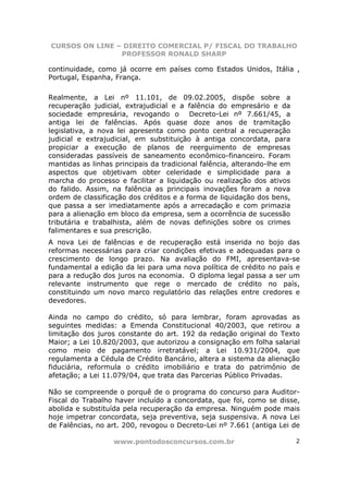 CURSOS ON LINE – DIREITO COMERCIAL P/ FISCAL DO TRABALHO
                PROFESSOR RONALD SHARP

continuidade, como já ocorre em países como Estados Unidos, Itália ,
Portugal, Espanha, França.

Realmente, a Lei nº 11.101, de 09.02.2005, dispõe sobre a
recuperação judicial, extrajudicial e a falência do empresário e da
sociedade empresária, revogando o         Decreto-Lei nº 7.661/45, a
antiga lei de falências. Após quase doze anos de tramitação
legislativa, a nova lei apresenta como ponto central a recuperação
judicial e extrajudicial, em substituição à antiga concordata, para
propiciar a execução de planos de reerguimento de empresas
consideradas passíveis de saneamento econômico-financeiro. Foram
mantidas as linhas principais da tradicional falência, alterando-lhe em
aspectos que objetivam obter celeridade e simplicidade para a
marcha do processo e facilitar a liquidação ou realização dos ativos
do falido. Assim, na falência as principais inovações foram a nova
ordem de classificação dos créditos e a forma de liquidação dos bens,
que passa a ser imediatamente após a arrecadação e com primazia
para a alienação em bloco da empresa, sem a ocorrência de sucessão
tributária e trabalhista, além de novas definições sobre os crimes
falimentares e sua prescrição.
A nova Lei de falências e de recuperação está inserida no bojo das
reformas necessárias para criar condições efetivas e adequadas para o
crescimento de longo prazo. Na avaliação do FMI, apresentava-se
fundamental a edição da lei para uma nova política de crédito no país e
para a redução dos juros na economia. O diploma legal passa a ser um
relevante instrumento que rege o mercado de crédito no país,
constituindo um novo marco regulatório das relações entre credores e
devedores.

Ainda no campo do crédito, só para lembrar, foram aprovadas as
seguintes medidas: a Emenda Constitucional 40/2003, que retirou a
limitação dos juros constante do art. 192 da redação original do Texto
Maior; a Lei 10.820/2003, que autorizou a consignação em folha salarial
como meio de pagamento irretratável; a Lei 10.931/2004, que
regulamenta a Cédula de Crédito Bancário, altera a sistema da alienação
fiduciária, reformula o crédito imobiliário e trata do patrimônio de
afetação; a Lei 11.079/04, que trata das Parcerias Público Privadas.

Não se compreende o porquê de o programa do concurso para Auditor-
Fiscal do Trabalho haver incluído a concordata, que foi, como se disse,
abolida e substituída pela recuperação da empresa. Ninguém pode mais
hoje impetrar concordata, seja preventiva, seja suspensiva. A nova Lei
de Falências, no art. 200, revogou o Decreto-Lei nº 7.661 (antiga Lei de

                   www.pontodosconcursos.com.br                           2
 