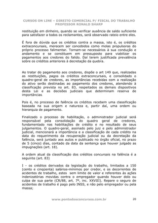 CURSOS ON LINE – DIREITO COMERCIAL P/ FISCAL DO TRABALHO
                PROFESSOR RONALD SHARP

restituição em dinheiro, quando se verificar ausência de saldo suficiente
para satisfazer a todos os reclamantes, será observado rateio entre eles.

É fora de dúvida que os créditos contra a massa, isto é, os créditos
extraconcursais, merecem ser concebidos como molas propulsoras do
próprio processo falimentar. Tornam-se necessários à sua condução e
andamento e se constituem em pressuposto para viabilizar os
pagamentos aos credores do falido. Daí terem justificada prevalência
sobre os créditos anteriores à decretação da quebra.


Ao tratar do pagamento aos credores, dispõe o art 149 que, realizadas
as restituições, pagos os créditos extraconcursais, e consolidado o
quadro-geral de credores, as importâncias recebidas com a realização
do ativo serão destinadas ao pagamento dos credores, atendendo à
classificação prevista no art. 83, respeitados os demais dispositivos
desta Lei e as decisões judiciais que determinam reserva de
importâncias.

Pois é, no processo de falência os créditos recebem uma classificação
baseada na sua origem e natureza e, partir daí, uma ordem ou
hierarquia de pagamento.

Finalizado o processo de habilitação, o administrador judicial será
responsável pela consolidação do quadro geral de credores,
fundamentado nas habilitações de crédito e no resultado de seus
julgamentos. O quadro-geral, assinado pelo juiz e pelo administrador
judicial, mencionará a importância e a classificação de cada crédito na
data do requerimento da recuperação judicial ou da decretação da
falência, será juntado aos autos e publicado no órgão oficial, no prazo
de 5 (cinco) dias, contado da data da sentença que houver julgado as
impugnações (art. 18).

A ordem atual da classificação dos créditos concursais na falência é a
seguinte (art. 83)

I - os créditos derivados da legislação do trabalho, limitados a 150
(cento e cinqüenta) salários-mínimos por credor, e os decorrentes de
acidentes de trabalho, estes sem limite de valor e referentes às ações
indenizatórias movidas contra o empregador quando houver dolo ou
culpa de sua parte (CR/88, art. 7º, inc. XXVIII). Repare o seguro de
acidentes de trabalho é pago pelo INSS, e não pelo empregador ou pela
massa;


                  www.pontodosconcursos.com.br                        20
 