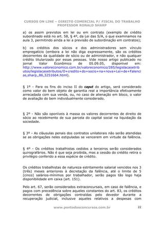 CURSOS ON LINE – DIREITO COMERCIAL P/ FISCAL DO TRABALHO
                PROFESSOR RONALD SHARP

a) os assim previstos em lei ou em contrato (exemplo de crédito
subordinado está no art. 58, § 4º, da Lei das S/A, o que examinamos na
aula 3, permitindo ainda a lei a previsão de subordinação em contratos);

b) os créditos dos sócios e dos administradores sem vínculo
empregatício (embora a lei não diga expressamente, são os créditos
decorrentes da qualidade de sócio ou de administrador, e não qualquer
crédito titularizado por essas pessoas. Vide nosso artigo publicado no
jornal     Valor    Econômico     de    05.09.05,    disponível    em:
http://www.valoreconomico.com.br/valoreconomico/285/legislacaoetrib
utos/legislacaoetributos/O+credito+do+socio+na+nova+Lei+de+Falenci
as,sharp,,86,3251664.html).


§ 1º - Para os fins do inciso II do caput do artigo, será considerado
como valor do bem objeto de garantia real a importância efetivamente
arrecadada com sua venda, ou, no caso de alienação em bloco, o valor
de avaliação do bem individualmente considerado.



§ 2º - Não são oponíveis à massa os valores decorrentes de direito de
sócio ao recebimento de sua parcela do capital social na liquidação da
sociedade.


§ 3º - As cláusulas penais dos contratos unilaterais não serão atendidas
se as obrigações neles estipuladas se vencerem em virtude da falência.


§ 4º - Os créditos trabalhistas cedidos a terceiros serão considerados
quirografários. Não é que seja proibida, mas a cessão do crédito retira o
privilégio conferido a essa espécie de crédito.


Os créditos trabalhistas de natureza estritamente salarial vencidos nos 3
(três) meses anteriores à decretação da falência, até o limite de 5
(cinco) salários-mínimos por trabalhador, serão pagos tão logo haja
disponibilidade em caixa (art. 151).

Pelo art. 67, serão considerados extraconcursais, em caso de falência, e
pagos com precedência sobre aqueles constantes do art. 83, os créditos
decorrentes de obrigações contraídas pelo devedor durante a
recuperação judicial, inclusive aqueles relativos a despesas com

                  www.pontodosconcursos.com.br                        22
 