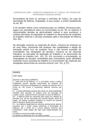CURSOS ON LINE – DIREITO COMERCIAL P/ FISCAL DO TRABALHO
                PROFESSOR RONALD SHARP

fornecedores de bens ou serviços e contratos de mútuo, em caso de
decretação de falência, respeitada, no que couber, a ordem estabelecida
no art. 83.

A lei também define como extraconcursais os créditos extraconcursais,
pagos com precedência sobre os mencionados no art. 83, os relativos a
remunerações devidas ao administrador judicial e seus auxiliares, e
créditos derivados da legislação do trabalho ou decorrentes de acidentes
de trabalho relativos a serviços prestados após a decretação da falência
(art. 84).


Na alienação conjunta ou separada de ativos, inclusive da empresa ou
de suas filiais, promovida sob qualquer das modalidades o objeto da
alienação estará livre de qualquer ônus e não haverá sucessão do
arrematante nas obrigações do devedor, inclusive as de natureza
tributária, as derivadas da legislação do trabalho e as decorrentes de
acidentes de trabalho (art. 141, II). Em ocorrendo a arrematação, os
empregados do devedor contratados pelo arrematante serão admitidos
mediante novos contratos de trabalho e o arrematante não responde por
obrigações decorrentes do contrato anterior (art. 141, § 3º).



DESAFIO

(MPT-2006)

Assinale a alternativa CORRETA:
I - pela nova lei de falência, n° 11.101/2005, tanto o crédito
trabalhista quanto aqueles decorrentes de acidente do
trabalho continuam privilegiados em relação aos demais até o
limite de 150 (cento e cinqüenta) salários mínimos por
credor;
II - a responsabilidade pessoal dos sócios de responsabilidade
limitada será apurada no próprio juízo da execução do
crédito, sendo posteriormente noticiado no juízo da falência;
III - a falência pode ser requerida pelo credor em relação ao
devedor que, ao ser executado por quantia líquida, deixa de
pagar, de realizar qualquer depósito ou mesmo de nomear
bens à penhora dentro do prazo legal;
IV - os créditos trabalhistas de natureza estritamente salarial,
vencidos nos 3 (três) meses anteriores à decretação da
falência, até o limite de 5 (cinco) salários mínimos por
trabalhador, serão pagos tão logo haja disponibilidade em
caixa.
a) todas as assertivas estão corretas;
b) apenas as assertivas III e IV estão corretas;

                       www.pontodosconcursos.com.br                  23
 