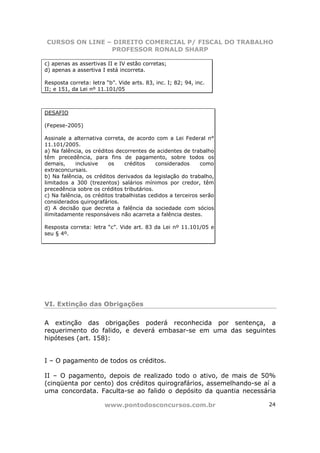 CURSOS ON LINE – DIREITO COMERCIAL P/ FISCAL DO TRABALHO
                PROFESSOR RONALD SHARP

c) apenas as assertivas II e IV estão corretas;
d) apenas a assertiva I está incorreta.

Resposta correta: letra “b”. Vide arts. 83, inc. I; 82; 94, inc.
II; e 151, da Lei nº 11.101/05



DESAFIO

(Fepese-2005)

Assinale a alternativa correta, de acordo com a Lei Federal n°
11.101/2005.
a) Na falência, os créditos decorrentes de acidentes de trabalho
têm precedência, para fins de pagamento, sobre todos os
demais,     inclusive    os    créditos    considerados      como
extraconcursais.
b) Na falência, os créditos derivados da legislação do trabalho,
limitados a 300 (trezentos) salários mínimos por credor, têm
precedência sobre os créditos tributários.
c) Na falência, os créditos trabalhistas cedidos a terceiros serão
considerados quirografários.
d) A decisão que decreta a falência da sociedade com sócios
ilimitadamente responsáveis não acarreta a falência destes.

Resposta correta: letra “c”. Vide art. 83 da Lei nº 11.101/05 e
seu § 4º.




VI. Extinção das Obrigações

A extinção das obrigações poderá reconhecida por sentença, a
requerimento do falido, e deverá embasar-se em uma das seguintes
hipóteses (art. 158):


I – O pagamento de todos os créditos.

II – O pagamento, depois de realizado todo o ativo, de mais de 50%
(cinqüenta por cento) dos créditos quirografários, assemelhando-se aí a
uma concordata. Faculta-se ao falido o depósito da quantia necessária

                        www.pontodosconcursos.com.br                 24
 