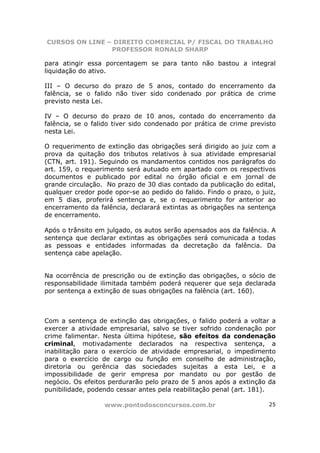 CURSOS ON LINE – DIREITO COMERCIAL P/ FISCAL DO TRABALHO
                PROFESSOR RONALD SHARP

para atingir essa porcentagem se para tanto não bastou a integral
liquidação do ativo.

III – O decurso do prazo de 5 anos, contado do encerramento da
falência, se o falido não tiver sido condenado por prática de crime
previsto nesta Lei.

IV – O decurso do prazo de 10 anos, contado do encerramento da
falência, se o falido tiver sido condenado por prática de crime previsto
nesta Lei.

O requerimento de extinção das obrigações será dirigido ao juiz com a
prova da quitação dos tributos relativos à sua atividade empresarial
(CTN, art. 191). Seguindo os mandamentos contidos nos parágrafos do
art. 159, o requerimento será autuado em apartado com os respectivos
documentos e publicado por edital no órgão oficial e em jornal de
grande circulação. No prazo de 30 dias contado da publicação do edital,
qualquer credor pode opor-se ao pedido do falido. Findo o prazo, o juiz,
em 5 dias, proferirá sentença e, se o requerimento for anterior ao
encerramento da falência, declarará extintas as obrigações na sentença
de encerramento.

Após o trânsito em julgado, os autos serão apensados aos da falência. A
sentença que declarar extintas as obrigações será comunicada a todas
as pessoas e entidades informadas da decretação da falência. Da
sentença cabe apelação.


Na ocorrência de prescrição ou de extinção das obrigações, o sócio de
responsabilidade ilimitada também poderá requerer que seja declarada
por sentença a extinção de suas obrigações na falência (art. 160).



Com a sentença de extinção das obrigações, o falido poderá a voltar a
exercer a atividade empresarial, salvo se tiver sofrido condenação por
crime falimentar. Nesta última hipótese, são efeitos da condenação
criminal, motivadamente declarados na respectiva sentença, a
inabilitação para o exercício de atividade empresarial, o impedimento
para o exercício de cargo ou função em conselho de administração,
diretoria ou gerência das sociedades sujeitas a esta Lei, e a
impossibilidade de gerir empresa por mandato ou por gestão de
negócio. Os efeitos perdurarão pelo prazo de 5 anos após a extinção da
punibilidade, podendo cessar antes pela reabilitação penal (art. 181).

                  www.pontodosconcursos.com.br                       25
 