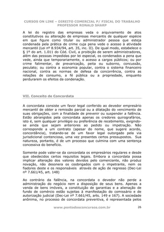 CURSOS ON LINE – DIREITO COMERCIAL P/ FISCAL DO TRABALHO
                PROFESSOR RONALD SHARP

A lei do registro das empresas veda o arquivamento de atos
constitutivos ou alteração de empresas mercantis de qualquer espécie
em que figure como titular ou administrador pessoa que esteja
condenada pela prática de crime cuja pena vede o acesso à atividade
mercantil (Lei nº 8.934/94, art. 35, inc. II). De igual modo, estabelece o
§ 1º do art. 1.011 do Cód. Civil, a proibição de serem administradores,
além das pessoas impedidas por lei especial, os condenados a pena que
vede, ainda que temporariamente, o acesso a cargos públicos; ou por
crime falimentar, de prevaricação, peita ou suborno, concussão,
peculato; ou contra a economia popular, contra o sistema financeiro
nacional, contra as normas de defesa da concorrência, contra as
relações de consumo, a fé pública ou a propriedade, enquanto
perdurarem os efeitos da condenação.




VII. Conceito de Concordata

A concordata consiste um favor legal conferido ao devedor empresário
mercantil de obter a remissão parcial ou a dilatação do vencimento de
suas obrigações, com a finalidade de prevenir ou suspender a falência.
Estão abrangidos pela concordata apenas os credores quirografários,
isto é, sem qualquer privilégio ou preferência de recebimento, exigindo-
se ainda que sejam anteriores ao pedido ou impetração. Não
corresponde a um contrato (apesar do nome, que sugere acordo,
concordância), tratando-se de um favor legal outorgado pela via
jurisdicional contenciosa, uma vez presentes certos pressupostos. Sua
natureza, portanto, é de um processo que culmina com uma sentença
concessiva do benefício.

Somente pode valer-se da concordata os empresários regulares e desde
que obedecidos certos requisitos legais. Embora a concordata possa
implicar alteração dos valores devidos pelo comerciante, não produz
novação, não desonera os coobrigados com o impetrante, nem os
fiadores deste e os responsáveis através de ação de regresso (Dec-Lei
nº 7.661/45, art. 148)

Ao contrário da falência, na concordata o devedor não perde a
administração do negócio nem a disposição de seus bens. Apenas a
venda de bens imóveis, a constituição de garantias e a alienação de
fundo de comércio estão sujeitas à manifestação do comissário e de
autorização judicial (Dec-Lei nº 7.661/45, arts. 149 e 167). A sociedade
anônima, no processo de concordata preventiva, é representada pelos

                   www.pontodosconcursos.com.br                        26
 