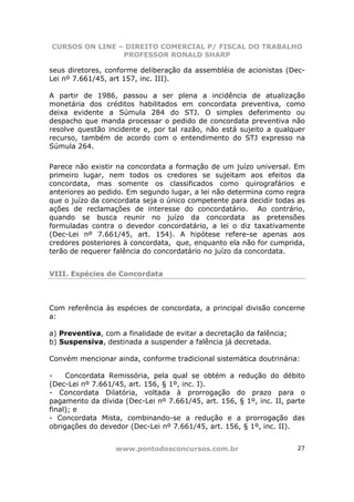 CURSOS ON LINE – DIREITO COMERCIAL P/ FISCAL DO TRABALHO
                PROFESSOR RONALD SHARP

seus diretores, conforme deliberação da assembléia de acionistas (Dec-
Lei nº 7.661/45, art 157, inc. III).

A partir de 1986, passou a ser plena a incidência de atualização
monetária dos créditos habilitados em concordata preventiva, como
deixa evidente a Súmula 284 do STJ. O simples deferimento ou
despacho que manda processar o pedido de concordata preventiva não
resolve questão incidente e, por tal razão, não está sujeito a qualquer
recurso, também de acordo com o entendimento do STJ expresso na
Súmula 264.

Parece não existir na concordata a formação de um juízo universal. Em
primeiro lugar, nem todos os credores se sujeitam aos efeitos da
concordata, mas somente os classificados como quirografários e
anteriores ao pedido. Em segundo lugar, a lei não determina como regra
que o juízo da concordata seja o único competente para decidir todas as
ações de reclamações de interesse do concordatário. Ao contrário,
quando se busca reunir no juízo da concordata as pretensões
formuladas contra o devedor concordatário, a lei o diz taxativamente
(Dec-Lei nº 7.661/45, art. 154). A hipótese refere-se apenas aos
credores posteriores à concordata, que, enquanto ela não for cumprida,
terão de requerer falência do concordatário no juízo da concordata.


VIII. Espécies de Concordata



Com referência às espécies de concordata, a principal divisão concerne
a:

a) Preventiva, com a finalidade de evitar a decretação da falência;
b) Suspensiva, destinada a suspender a falência já decretada.

Convém mencionar ainda, conforme tradicional sistemática doutrinária:

-    Concordata Remissória, pela qual se obtém a redução do débito
(Dec-Lei nº 7.661/45, art. 156, § 1º, inc. I).
- Concordata Dilatória, voltada à prorrogação do prazo para o
pagamento da dívida (Dec-Lei nº 7.661/45, art. 156, § 1º, inc. II, parte
final); e
- Concordata Mista, combinando-se a redução e a prorrogação das
obrigações do devedor (Dec-Lei nº 7.661/45, art. 156, § 1º, inc. II).


                  www.pontodosconcursos.com.br                        27
 