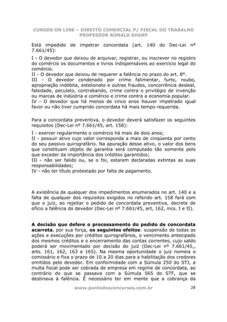 CURSOS ON LINE – DIREITO COMERCIAL P/ FISCAL DO TRABALHO
                PROFESSOR RONALD SHARP

Está impedido de impetrar concordata (art. 140 do Dec-Lei nº
7.661/45):
I - O devedor que deixou de arquivar, registrar, ou inscrever no registro
do comércio os documentos e livros indispensáveis ao exercício legal do
comércio.
II - O devedor que deixou de requerer a falência no prazo do art. 8°.
III - O devedor condenado por crime falimentar, furto, roubo,
apropriação indébita, estelionato e outras fraudes, concorrência desleal,
falsidade, peculato, contrabando, crime contra o privilégio de invenção
ou marcas de indústria e comércio e crime contra a economia popular.
IV - O devedor que há menos de cinco anos houver impetrado igual
favor ou não tiver cumprido concordata há mais tempo requerida.

Para a concordata preventiva, o devedor deverá satisfazer os seguintes
requisitos (Dec-Lei nº 7.661/45, art. 158):
I - exercer regularmente o comércio há mais de dois anos;
II - possuir ativo cujo valor corresponda a mais de cinqüenta por cento
do seu passivo quirografário. Na apuração desse ativo, o valor dos bens
que constituam objeto de garantia será computado tão somente pelo
que exceder da importância dos créditos garantidos;
III - não ser falido ou, se o foi, estarem declaradas extintas as suas
responsabilidades;
IV - não ter título protestado por falta de pagamento.



A existência de qualquer dos impedimentos enumerados no art. 140 e a
falta de qualquer dos requisitos exigidos no referido art. 158 fará com
que o juiz, ao rejeitar o pedido de concordata preventiva, decrete de
ofício a falência do devedor (Dec-Lei nº 7.661/45, art, 162, incs. I e II).


A decisão que defere o processamento do pedido de concordata
acarreta, por sua força, os seguintes efeitos: suspensão de todas as
ações e execuções por créditos quirografários, o vencimento antecipado
dos mesmos créditos e o encerramento das contas correntes, cujo saldo
poderá ser movimentado por decisão do juiz (Dec-Lei nº 7.661/45,,
arts. 161, 162, 163 e 165). Na mesma oportunidade o juiz nomeia o
comissário e fixa o prazo de 10 a 20 dias para a habilitação dos credores
omitidos pelo devedor. Em conformidade com a Súmula 250 do STJ, a
multa fiscal pode ser cobrada de empresa em regime de concordata, ao
contrário do que se passava com a Súmula 565 do STF, que se
destinava à falência. É necessário ter em mente que a cobrança da

                   www.pontodosconcursos.com.br                         28
 