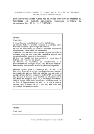 CURSOS ON LINE – DIREITO COMERCIAL P/ FISCAL DO TRABALHO
                PROFESSOR RONALD SHARP

dívida ativa da Fazenda Pública não se sujeita a concurso de credores ou
habilitação em falência, concordata, liquidação, inventário ou
arrolamento (art. 29 da Lei nº 6.830/80).




DESAFIO
(Esaf-2001)
A concordata, na modalidade preventiva da falência,
a) Abrange todos os créditos vencidos e vincendos, como
forma de buscar-se a preservação da empresa.
b) Leva ao afastamento do titular da empresa, considerado
incapaz para a tentativa de seu salvamento.
c) Permite uma excelente oportunidade para recuperação da
empresa, uma vez que a correção monetária somente será
computada após o pagamento do principal.
d) Uma vez negada pelo juiz, constitui a recusa caso de
falência a ser requerida por credor.
e) Depende da inexistência de impedimentos e do
preenchimento de condições legais, uma das quais relativa à
existência de ativo superior a 50% do passivo quirografário.

Resposta correta: letra “e”, conforme art. 158, inc. II, do
Dec-Lei nº 7.661/45. A primeira opção está errada, porque a
concordata não abrange todos os créditos, mas somente os
quirografários anteriores ao pedido. Na letra “b”, a incorreção
está em que o devedor não é afastado da empresa nem de
seus bens. Em relação à opção “c”, a atualização monetária é
integral e paga junto com o principal da dívida (Súmula 284
do STJ). A impropriedade da letra “d” é que a falência,
naquele caso, é decreta de ofício pelo juiz, vale dizer, sem
necessidade de pedido do credor.




DESAFIO

(Esaf 2004)




                      www.pontodosconcursos.com.br                   29
 