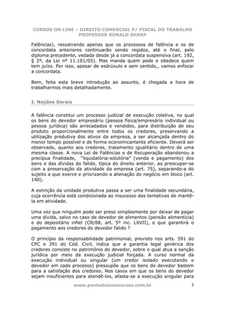 CURSOS ON LINE – DIREITO COMERCIAL P/ FISCAL DO TRABALHO
                PROFESSOR RONALD SHARP

Falências), ressalvando apenas que os processos de falência e os de
concordata anteriores continuarão sendo regidos, até o final, pelo
diploma precedente, vedada desde já a concordata suspensiva (art. 192,
§ 2º, da Lei nº 11.101/05). Mas manda quem pode e obedece quem
tem juízo. Por isso, apesar de esdrúxulo e sem sentido,, vamos enfocar
a concordata.

Bem, feita esta breve introdução ao assunto, é chegada a hora de
trabalharmos mais detalhadamente.


I. Noções Gerais

A falência constitui um processo judicial de execução coletiva, no qual
os bens do devedor empresário (pessoa física/empresário individual ou
pessoa jurídica) são arrecadados e vendidos, para distribuição de seu
produto proporcionalmente entre todos os credores, preservando a
utilização produtiva dos ativos da empresa, a ser alcançada dentro do
menor tempo possível e de forma economicamente eficiente. Deverá ser
observado, quanto aos credores, tratamento igualitário dentro de uma
mesma classe. A nova Lei de Falências e de Recuperação abandonou a
precípua finalidade, “liquidatória-solutória” (venda e pagamento) dos
bens e das dívidas do falido, típica do direito anterior, ao preocupar-se
com a preservação da atividade da empresa (art. 75), separando-a do
sujeito a que exerce e priorizando a alienação do negócio em bloco (art.
140).

A extinção da unidade produtiva passa a ser uma finalidade secundária,
cuja ocorrência está condicionada ao insucesso das tentativas de mantê-
la em atividade.

Uma vez que ninguém pode ser preso simplesmente por deixar de pagar
uma dívida, salvo no caso de devedor de alimentos (pensão alimentícia)
e do depositário infiel (CR/88, art. 5º inc. LXVII), o que garantirá o
pagamento aos credores do devedor falido ?

O princípio da responsabilidade patrimonial, previsto nos arts. 591 do
CPC e 391 do Cód. Civil, indica que a garantia legal genérica dos
credores consiste no patrimônio do devedor, sobre o qual atua a sanção
jurídica por meio da execução judicial forçada. A curso normal da
execução individual ou singular (um credor isolado executando o
devedor em cada processo) pressupõe que os bens do devedor bastem
para a satisfação dos credores. Nos casos em que os bens do devedor
sejam insuficientes para atendê-los, afasta-se a execução singular para
                   www.pontodosconcursos.com.br                        3
 
