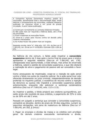 CURSOS ON LINE – DIREITO COMERCIAL P/ FISCAL DO TRABALHO
                PROFESSOR RONALD SHARP

A Companhia Agrícola Samambaia impetrou pedido de
concordata, apresentando toda a documentação legal, sendo
deferido o processamento da concordata, mediante despacho
publicado na imprensa oficial e em jornal de grande
circulação. A partir dessa publicação:

a) Continuam normalmente os contratos bilaterais firmados.
b) Não pode mais ser requerida a falência desta, até o final
da concordata.
c) Ficam suspensas as execuções fiscais.
d) Inicia-se o prazo para recurso contra tal decisão pelos
credores interessados.
e) As multas fiscais não podem mais ser exigidas.

Resposta correta: letra “a”. Vide arts. 147, 151, do Dec-Lei nº
7.661/45; art. 29 da Lei nº 6.830/80 e Súmulas 250 e 264 do
STJ.



Na falência de rito comum, o falido pode impetrar a concordata
suspensiva dentro de 5 dias após o termo final do prazo para o síndico
apresentar o segundo relatório (Dec-Lei nº 7.661/45, art. 178).
Ultrapassada essa oportunidade, a todo tempo, mas antes de encerrada
a falência, caberá o pedido de concordata suspensiva, o que não obstará
a realização do ativo e pagamento do passivo até ser concedido o favor
legal.

Como pressuposto da impetração, exige-se a rejeição da ação penal
contra o falido nos autos do inquérito judicial. Se a ação penal tiver sido
oferecida diretamente no juízo criminal, independentemente da decisão
proferida no inquérito judicial, a existência de recurso contra a rejeição
da denúncia ou queixa não impedirá a concordata suspensiva pedida
anteriormente, enquanto não sobrevier a sentença condenatória
definitiva (Dec-Lei nº 7.661/45, arts. 112 e 113).

Ao impetrar o pedido, o falido proporá aos credores quirografários, por
saldo ainda não recebido de seus créditos, o pagamento de 35% à vista
ou de 50% em até 2 anos.

Passado em julgado a sentença que conceder a concordata suspensiva,
competirá ao devedor, dentro do prazo de 30 dias seguintes, cumprir as
seguintes obrigações, sob pena de reabertura da falência (Dec-Lei nº
7.661/45, art 183, § único):

I. Pagar os encargos e dívidas da massa e os créditos com privilégio
geral. Os demais credores executarão normalmente a dívida,

                      www.pontodosconcursos.com.br                      30
 