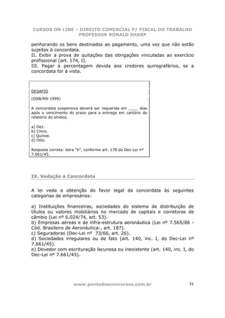 CURSOS ON LINE – DIREITO COMERCIAL P/ FISCAL DO TRABALHO
                PROFESSOR RONALD SHARP

penhorando os bens destinados ao pagamento, uma vez que não estão
sujeitos à concordata.
II. Exibir a prova de quitações das obrigações vinculadas ao exercício
profissional (art. 174, I).
III. Pagar a percentagem devida aos credores quirografários, se a
concordata for à vista.



DESAFIO

(OAB/RN-1999)

A concordata suspensiva deverá ser requerida em ____ dias
após o vencimento do prazo para a entrega em cartório do
relatório do síndico.

a) Dez.
b) Cinco.
c) Quinze.
d) Oito.

Resposta correta: letra “b”, conforme art. 178 do Dec-Lei nº
7.661/45.




IX. Vedação à Concordata


A lei veda a obtenção do favor legal da concordata às seguintes
categorias de empresários:

a) Instituições financeiras, sociedades do sistema de distribuição de
títulos ou valores mobiliários no mercado de capitais e corretoras de
câmbio (Lei nº 6.024/74, art. 53).
b) Empresas aéreas e de infra-estrutura aeronáutica (Lei nº 7.565/86 -
Cód. Brasileiro de Aeronáutica-, art. 187).
c) Seguradoras (Dec-Lei nº 73/66, art. 26).
d) Sociedades irregulares ou de fato (art. 140, inc. I, do Dec-Lei nº
7.661/45).
e) Devedor com escrituração lacunosa ou inexistente (art. 140, inc. I, do
Dec-Lei nº 7.661/45).




                      www.pontodosconcursos.com.br                    31
 