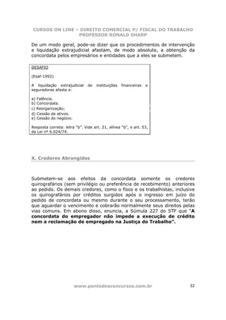 CURSOS ON LINE – DIREITO COMERCIAL P/ FISCAL DO TRABALHO
                PROFESSOR RONALD SHARP

De um modo geral, pode-se dizer que os procedimentos de intervenção
e liquidação extrajudicial afastam, de modo absoluto, a obtenção da
concordata pelos empresários e entidades que a eles se submetem.

DESAFIO

(Esaf-1992)

A liquidação extrajudicial     de   instituições   financeiras   e
seguradoras afasta a:

a) Falência.
b) Concordata.
c) Reorganização;
d) Cessão de ativos.
e) Cessão do negócio.

Resposta correta: letra “b”. Vide art. 21, alínea “b”, e art. 53,
da Lei nº 6.024/74.




X. Credores Abrangidos



Submetem-se aos efeitos da concordata somente os credores
quirografários (sem privilégio ou preferência de recebimento) anteriores
ao pedido. Os demais credores, como o fisco e os trabalhistas, inclusive
os quirografários por créditos surgidos após o ingresso em juízo do
pedido de concordata ou mesmo durante o seu processamento, terão
que aguardar o vencimento e cobrarão normalmente seus direitos pelas
vias comuns. Em abono disso, enuncia, a Súmula 227 do STF que “A
concordata do empregador não impede a execução de crédito
nem a reclamação de empregado na Justiça do Trabalho”.




                        www.pontodosconcursos.com.br                 32
 