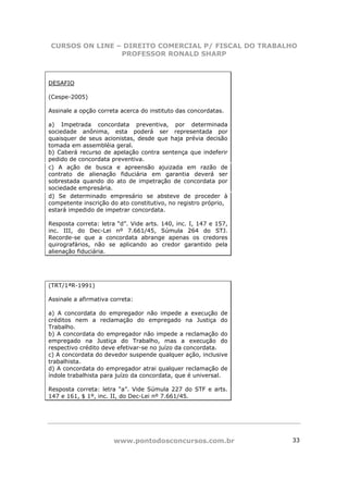 CURSOS ON LINE – DIREITO COMERCIAL P/ FISCAL DO TRABALHO
                PROFESSOR RONALD SHARP



DESAFIO

(Cespe-2005)

Assinale a opção correta acerca do instituto das concordatas.

a) Impetrada concordata preventiva, por determinada
sociedade anônima, esta poderá ser representada por
quaisquer de seus acionistas, desde que haja prévia decisão
tomada em assembléia geral.
b) Caberá recurso de apelação contra sentença que indeferir
pedido de concordata preventiva.
c) A ação de busca e apreensão ajuizada em razão de
contrato de alienação fiduciária em garantia deverá ser
sobrestada quando do ato de impetração de concordata por
sociedade empresária.
d) Se determinado empresário se absteve de proceder à
competente inscrição do ato constitutivo, no registro próprio,
estará impedido de impetrar concordata.

Resposta correta: letra “d”. Vide arts. 140, inc. I, 147 e 157,
inc. III, do Dec-Lei nº 7.661/45, Súmula 264 do STJ.
Recorde-se que a concordata abrange apenas os credores
quirografários, não se aplicando ao credor garantido pela
alienação fiduciária.




(TRT/1ªR-1991)

Assinale a afirmativa correta:

a) A concordata do empregador não impede a execução de
créditos nem a reclamação do empregado na Justiça do
Trabalho.
b) A concordata do empregador não impede a reclamação do
empregado na Justiça do Trabalho, mas a execução do
respectivo crédito deve efetivar-se no juízo da concordata.
c) A concordata do devedor suspende qualquer ação, inclusive
trabalhista.
d) A concordata do empregador atrai qualquer reclamação de
índole trabalhista para juízo da concordata, que é universal.

Resposta correta: letra “a”. Vide Súmula 227 do STF e arts.
147 e 161, $ 1º, inc. II, do Dec-Lei nº 7.661/45.




                       www.pontodosconcursos.com.br               33
 
