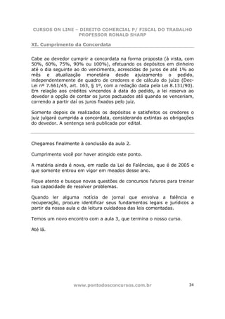 CURSOS ON LINE – DIREITO COMERCIAL P/ FISCAL DO TRABALHO
                PROFESSOR RONALD SHARP

XI. Cumprimento da Concordata


Cabe ao devedor cumprir a concordata na forma proposta (à vista, com
50%, 60%, 75%, 90% ou 100%), efetuando os depósitos em dinheiro
até o dia seguinte ao do vencimento, acrescidas de juros de até 1% ao
mês e atualização monetária desde ajuizamento o pedido,
independentemente de quadro de credores e de cálculo do juízo (Dec-
Lei nº 7.661/45, art. 163, § 1º, com a redação dada pela Lei 8.131/90).
Em relação aos créditos vincendos à data do pedido, a lei reserva ao
devedor a opção de contar os juros pactuados até quando se venceriam,
correndo a partir daí os juros fixados pelo juiz.

Somente depois de realizados os depósitos e satisfeitos os credores o
juiz julgará cumprida a concordata, considerando extintas as obrigações
do devedor. A sentença será publicada por edital.



Chegamos finalmente à conclusão da aula 2.

Cumprimento você por haver atingido este ponto.

A matéria ainda é nova, em razão da Lei de Falências, que é de 2005 e
que somente entrou em vigor em meados desse ano.

Fique atento e busque novas questões de concursos futuros para treinar
sua capacidade de resolver problemas.

Quando ler alguma notícia de jornal que envolva a falência e
recuperação, procure identificar seus fundamentos legais e jurídicos a
partir da nossa aula e da leitura cuidadosa das leis comentadas.

Temos um novo encontro com a aula 3, que termina o nosso curso.

Até lá.




                  www.pontodosconcursos.com.br                      34
 