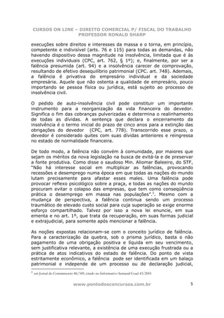 CURSOS ON LINE – DIREITO COMERCIAL P/ FISCAL DO TRABALHO
                    PROFESSOR RONALD SHARP

execuções sobre direitos e interesses da massa e o torna, em princípio,
competente e indivisível (arts. 76 e 115) para todas as demandas, não
havendo dispositivo dessa magnitude na insolvência, limitada que é às
execuções individuais (CPC, art. 762, § 1º); e, finalmente, por ser a
falência presumida (art. 94) e a insolvência carecer de comprovação,
resultando de efetivo desequilíbrio patrimonial (CPC. art. 748). Ademais,
a falência é privativa do empresário individual e da sociedade
empresária. Aquele que não ostenta a qualidade de empresário, pouco
importando se pessoa física ou jurídica, está sujeito ao processo de
insolvência civil.

O pedido de auto-insolvência civil pode constituir um importante
instrumento para a reorganização da vida financeira do devedor.
Significa o fim das cobranças pulverizadas e determina o realinhamento
de todas as dívidas. A sentença que declara o encerramento da
insolvência é o termo inicial do prazo de cinco anos para a extinção das
obrigações do devedor (CPC, art. 778). Transcorrido esse prazo, o
devedor é considerado quites com suas dívidas anteriores e reingressa
no estado de normalidade financeira.

De todo modo, a falência não convém à comunidade, por maiores que
sejam os méritos da nova legislação na busca de evitá-la e de preservar
a fonte produtiva. Como disse o saudoso Min. Aliomar Baleeiro, do STF,
“Não há interesse social em multiplicar as falências, provocando
recessões e desemprego numa época em que todas as nações do mundo
lutam precisamente para afastar esses males. Uma falência pode
provocar reflexo psicológico sobre a praça, e todas as nações do mundo
procuram evitar o colapso das empresas, que tem como conseqüência
prática o desemprego em massa nas populações”.1. Mesmo com a
mudança de perspectiva, a falência continua sendo um processo
traumático de elevado custo social para cuja superação se exige enorme
esforço compartilhado. Talvez por isso a nova lei enuncie, em sua
ementa e no art. 1º, que trata da recuperação, em suas formas judicial
e extrajudicial, para somente após mencionar a falência.

As noções expostas relacionam-se com o conceito jurídico de falência.
Para a caracterização da quebra, sob o prisma jurídico, basta o não
pagamento de uma obrigação positiva e líquida em seu vencimento,
sem justificativa relevante, a existência de uma execução frustrada ou a
prática de atos indicativos do estado de falência. Do ponto de vista
estritamente econômico, a falência pode ser identificada em um balaço
patrimonial e independe de um processo ou de declaração judicial,
1
    em Jornal do Commmercio 86/349, citado no Informativo Semanal Coad 43/2001


                            www.pontodosconcursos.com.br                         5
 