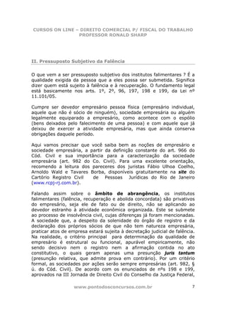 CURSOS ON LINE – DIREITO COMERCIAL P/ FISCAL DO TRABALHO
                PROFESSOR RONALD SHARP




II. Pressuposto Subjetivo da Falência

O que vem a ser pressuposto subjetivo dos institutos falimentares ? É a
qualidade exigida da pessoa que a eles possa ser submetida. Significa
dizer quem está sujeito à falência e à recuperação. O fundamento legal
está basicamente nos arts. 1º, 2º, 96, 197, 198 e 199, da Lei nº
11.101/05.

Cumpre ser devedor empresário pessoa física (empresário individual,
aquele que não é sócio de ninguém), sociedade empresária ou alguém
legalmente equiparado a empresário, como acontece com o espólio
(bens deixados pelo falecimento de uma pessoa) e com aquele que já
deixou de exercer a atividade empresária, mas que ainda conserva
obrigações daquele período.

Aqui vamos precisar que você saiba bem as noções de empresário e
sociedade empresária, a partir da definição constante do art. 966 do
Cód. Civil e sua importância para a caracterização da sociedade
empresária (art. 982 do Co. Civil). Para uma excelente orientação,
recomendo a leitura dos pareceres dos juristas Fábio Ulhoa Coelho,
Arnoldo Wald e Tavares Borba, disponíveis gratuitamente na site do
Cartório Registro Civil  de Pessoas Jurídicas do Rio de Janeiro
(www.rcpj-rj.com.br).

Falando assim sobre o âmbito de abrangência, os institutos
falimentares (falência, recuperação e abolida concordata) são privativos
do empresário, seja ele de fato ou de direito, não se aplicando ao
devedor estranho à atividade econômica organizada. Este se submete
ao processo de insolvência civil, cujas diferenças já foram mencionadas.
A sociedade que, a despeito da solenidade do órgão de registro e da
declaração dos próprios sócios de que não tem natureza empresária,
praticar atos de empresa estará sujeita à decretação judicial de falência.
Na realidade, o critério principal para determinação da qualidade de
empresário é estrutural ou funcional, apurável empiricamente, não
sendo decisivo nem o registro nem a afirmação contida no ato
constitutivo, o quais geram apenas uma presunção juris tantum
(presunção relativa, que admite prova em contrário). Por um critério
formal, as sociedades por ações serão sempre empresárias (art. 982, §
ú. do Cód. Civil). De acordo com os enunciados de nºs 198 e 199,
aprovados na III Jornada de Direito Civil do Conselho da Justiça Federal,

                   www.pontodosconcursos.com.br                         7
 
