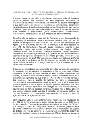 CURSOS ON LINE – DIREITO COMERCIAL P/ FISCAL DO TRABALHO
                PROFESSOR RONALD SHARP

Trata-se, portanto, de silêncio eloqüente, porquanto não há interesse
social e jurídico em preservar ou falir pequenas estruturas de
inexpressivo significado econômico, de nenhum ou poucos empregados
e que caminham nos limites as economia de subsistência, geralmente
constituídas para trabalho dos próprios sócios. Relembre-se que manter
unidades (im)produtivas que não adicionam valor à economia torna-se
mais oneroso à coletividade (fisco, financiadores, trabalhadores,
fornecedores, contribuintes) do que encerrá-las definitivamente.

Também não se aplica a nova Lei de Falências e de Recuperação às
sociedades de economia mista e empresas públicas (art. 1º, inc. I).
Apesar da revogação expressa do art. 242 da Lei das Sociedades por
Ações (Lei nº 6.404/76) pela Lei nº 10.303/2001 e da atual redação do
art. 173 da Constituição Federal, essas entidades, quanto à sua
existência, estão submetidas exclusivamente ao direito público
(reconhecimento, em lei, de um “relevante interesse coletivo” ou de um
“imperativo de segurança nacional”) e, quanto ao seu funcionamento,
submetem-se apenas parcialmente ao direito privado. Invocamos aqui
os ensinamentos do prof. Marcos Juruena Souto, em palestra proferida
na Procuradoria do Estado do Rio de Janeiro, por ocasião do Seminário
“Novo direito societário – o Código Civil de 2002 e a reforma da Lei de
sociedades anônimas”.

Enquanto as sociedades genuinamente privadas surgem da autonomia
de vontade, as sociedades de economia mista e empresas públicas
dependem de lei que autorize sua criação. Pelo princípio paralelismo das
formas, a mesma fonte criadora destas últimas entidades deve estar
presente nas hipóteses de sua extinção. Não pode a vontade particular
dos credores, com o pedido de falência ou com a recuperação
condicionada à aprovação deles, suprimir aquilo que a lei, fruto de uma
vontade política e sob a égide do direito público, concedeu em dado
momento e reputou relevante. Em relação ao seu funcionamento, a
equiparação às demais pessoas jurídicas privadas não é total, pois em
seu tráfico negocial estão sujeitas à licitação, ao concurso público, ao
controle financeiro e orçamentário, ao contraste dos atos por meio da
ação popular e da ação civil pública.

Com pequenas variações de entendimento, mesmo após a revogação do
art. 242 da lei do anonimato e antes edição da nova Lei de Falências e
de Recuperação, Emerson Kapaz (Deputado relator da Lei nº 10.303/01,
que revogou o citado art. 242), Luiz Leonardo Cantidiano (ex-Presidente
da CVM) e Hamilton dos Santos Carvalho Filho (Procurador de Justiça
do Estado do Rio de Janeiro) já sustentavam semelhante ordem de
idéias. De qualquer modo, a discussão perde fôlego diante da expressa

                  www.pontodosconcursos.com.br                        9
 