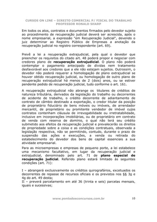 CURSOS ON LINE – DIREITO COMERCIAL P/ FISCAL DO TRABALHO
                  PROFESSOR RONALD SHARP

Em todos os atos, contratos e documentos firmados pelo devedor sujeito
ao procedimento de recuperação judicial deverá ser acrescida, após o
nome empresarial, a expressão "em Recuperação Judicial", devendo o
juiz determinar ao Registro Público de Empresas a anotação da
recuperação judicial no registro correspondente (art. 69).

Prevê a lei a recuperação extrajudicial, pela qual o devedor que
preencher os requisitos do citado art. 48 poderá propor e negociar com
credores plano de recuperação extrajudicial. O plano não poderá
contemplar o pagamento antecipado de dívidas nem tratamento
desfavorável aos credores que a ele não estejam sujeitos. Outrossim, o
devedor não poderá requerer a homologação de plano extrajudicial se
houver obtido recuperação judicial, ou homologação de outro plano de
recuperação extrajudicial há menos de 2 (dois) anos, ou se estiver
pendente pedido de recuperação judicial, tudo conforme o art. 161.

A recuperação extrajudicial não abrange os titulares de créditos de
natureza tributária, derivados da legislação do trabalho ou decorrentes
de acidente de trabalho, o crédito decorrente de adiantamento de
contrato de câmbio destinado a exportação, o credor titular da posição
de proprietário fiduciário de bens móveis ou imóveis, de arrendador
mercantil, de proprietário ou promitente vendedor de imóvel cujos
contratos contenham cláusula de irrevogabilidade ou irretratabilidade,
inclusive em incorporações imobiliárias, ou de proprietário em contrato
de venda com reserva de domínio, o qual não terá seu crédito
submetido aos efeitos da recuperação judicial e prevalecerão os direitos
de propriedade sobre a coisa e as condições contratuais, observada a
legislação respectiva, não se permitindo, contudo, durante o prazo de
suspensão das ações e execuções, a venda ou retirada do
estabelecimento do devedor dos bens de capital essenciais a sua
atividade empresarial.
Para as microempresas e empresas de pequeno porte, a lei estabelece
uma mecanismo facultativo, em lugar da recuperação judicial e
extrajudicial, denominado pelo art. 71 de plano especial de
recuperação judicial. Referido plano estará limitado às seguintes
condições (art. 71):

I – abrangerá exclusivamente os créditos quirografários, excetuados os
decorrentes de repasse de recursos oficiais e os previstos nos §§ 3o e
4o do art. 49 desta;
II – preverá parcelamento em até 36 (trinta e seis) parcelas mensais,
iguais e sucessivas;



                   www.pontodosconcursos.com.br                      10
 