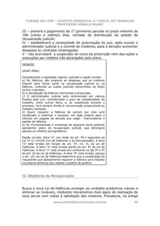 CURSOS ON LINE – DIREITO COMERCIAL P/ FISCAL DO TRABALHO
                  PROFESSOR RONALD SHARP

III – preverá o pagamento da 1a (primeira) parcela no prazo máximo de
180 (cento e oitenta) dias, contado da distribuição do pedido de
recuperação judicial;
IV – estabelecerá a necessidade de autorização do juiz, após ouvido o
administrador judicial e o Comitê de Credores, para o devedor aumentar
despesas ou contratar empregados.
V - não acarretará a suspensão do curso da prescrição nem das ações e
execuções por créditos não abrangidos pelo plano.

DESAFIO

(ESAF-2006)

Considerando a legislação vigente, assinale a opção correta.
a) Na falência, são exigíveis as despesas que os credores
fizerem para tomar parte na recuperação judicial ou na
falência, incluindo as custas judiciais decorrentes de litígio
contra o devedor.
b) A decretação da falência interrompe a prescrição.
c) O administrador judicial será remunerado em valores
fixados pelo juiz, considerando o grau de complexidade do
trabalho, entre outros itens, e, se substituído durante o
processo, terá sempre direito à remuneração proporcional ao
trabalho realizado.
d) Quem requerer a falência de outrem por dolo será
condenado a indenizar o devedor, em ação própria após o
trânsito em julgado da decisão que julgar improcedente o
pedido de falência.
e) As microempresas e empresas de pequeno porte poderão
apresentar plano de recuperação judicial, que abrangerá
apenas os créditos quirografários.

Opção correta: letra “e”, em razão do art. 70 e seguintes da
Lei nº 11.101/05 (Lei de Falências e de Recuperação). A letra
“a” está errada em função do art. 5º, inc. II, da Lei de
Falências. A letra “b” está errada diante do art. 6º da Lei de
Falências. A letra “c” está errada por contrariar os §§ 3º e 4º
do art. 24 da Lei de Falências. A letra “d” está errada, porque
o art. 101 da Lei de Falências determina que a condenação do
requerente que dolosamente requerer a falência será imposta
na própria sentença que rejeitar o pedido de quebra.




II. Objetivos da Recuperação



Busca a nova Lei de Falências proteger as unidades produtivas viáveis e
eliminar as inviáveis, mediante mecanismos mais ágeis de realização de
seus ativos com vistas à satisfação dos credores. Prevalecia, na antiga
                       www.pontodosconcursos.com.br                 11
 