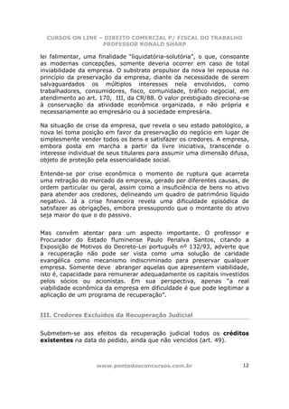 CURSOS ON LINE – DIREITO COMERCIAL P/ FISCAL DO TRABALHO
                  PROFESSOR RONALD SHARP

lei falimentar, uma finalidade “liquidatória-solutória”, o que, consoante
as modernas concepções, somente deveria ocorrer em caso de total
inviabilidade da empresa. O substrato propulsor da nova lei repousa no
princípio da preservação da empresa, diante da necessidade de serem
salvaguardados os múltiplos interesses nela envolvidos, como
trabalhadores, consumidores, fisco, comunidade, tráfico negocial, em
atendimento ao art. 170, III, da CR/88. O valor prestigiado direciona-se
à conservação da atividade econômica organizada, e não própria e
necessariamente ao empresário ou à sociedade empresária.

Na situação de crise da empresa, que revela o seu estado patológico, a
nova lei toma posição em favor da preservação do negócio em lugar de
simplesmente vender todos os bens e satisfazer os credores. A empresa,
embora posta em marcha a partir da livre iniciativa, transcende o
interesse individual de seus titulares para assumir uma dimensão difusa,
objeto de proteção pela essencialidade social.

Entende-se por crise econômica o momento de ruptura que acarreta
uma retração do mercado da empresa, gerado por diferentes causas, de
ordem particular ou geral, assim como a insuficiência de bens no ativo
para atender aos credores, delineando um quadro de patrimônio líquido
negativo. Já a crise financeira revela uma dificuldade episódica de
satisfazer as obrigações, embora pressupondo que o montante do ativo
seja maior do que o do passivo.


Mas convém atentar para um aspecto importante. O professor e
Procurador do Estado fluminense Paulo Penalva Santos, citando a
Exposição de Motivos do Decreto-Lei português nº 132/93, adverte que
a recuperação não pode ser vista como uma solução de caridade
evangélica como mecanismo indiscriminado para preservar qualquer
empresa. Somente deve abranger aquelas que apresentem viabilidade,
isto é, capacidade para remunerar adequadamente os capitais investidos
pelos sócios ou acionistas. Em sua perspectiva, apenas “a real
viabilidade econômica da empresa em dificuldade é que pode legitimar a
aplicação de um programa de recuperação”.


III. Credores Excluídos da Recuperação Judicial


Submetem-se aos efeitos da recuperação judicial todos os créditos
existentes na data do pedido, ainda que não vencidos (art. 49).



                   www.pontodosconcursos.com.br                       12
 