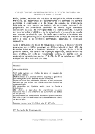 CURSOS ON LINE – DIREITO COMERCIAL P/ FISCAL DO TRABALHO
                  PROFESSOR RONALD SHARP

Estão, porém, excluídos do processo de recuperação judicial o crédito
tributário, os decorrentes de adiantamento de contrato de câmbio
destinado a exportação e o do titular da posição de proprietário
fiduciário de bens móveis ou imóveis, de arrendador mercantil, de
proprietário ou promitente vendedor de imóvel cujos contratos
contenham cláusula de irrevogabilidade ou irretratabilidade, inclusive
em incorporações imobiliárias, ou de proprietário em contrato de venda
com reserva de domínio, que não terão seus créditos submetidos aos
efeitos da recuperação judicial e prevalecerão os direitos de propriedade
sobre a coisa e as condições contratuais, observada a legislação
respectiva.

Após a aprovação do plano de recuperação judicial, o devedor deverá
apresentar as certidões negativas de débitos tributários (art. 57). As
Fazendas Públicas e o Instituto Nacional do Seguro Social – INSS
poderão deferir, nos termos da legislação específica, parcelamento de
seus créditos, em sede de recuperação judicial, de acordo com os
parâmetros estabelecidos na Lei no 5.172, de 25 de outubro de 1966 -
Código Tributário Nacional (art. 68).


DESAFIO

(Bacen/FCC-2005)

NÃO estão sujeitos aos efeitos do plano de recuperação
judicial os créditos:
(A) trabalhistas e os créditos relativos a operações garantidas
por alienação fiduciária de bens móveis ou imóveis.
(B) titularizados pelo arrendador mercantil e pelo promitente
vendedor de bem imóvel cujo contrato contenha cláusula de
irrevogabilidade.
(C) garantidos por hipoteca, assim como os fiscais e
trabalhistas.
(D) relativos a operações de empréstimos bancários
realizados nos 15 dias anteriores ao ajuizamento do pedido
de recuperação.
(E) decorrentes de fornecimento de matéria-prima ainda não
vencidos na data do deferimento do processamento do pedido
de recuperação.

Resposta correta: letra “b”. Vide o arts. 6º, § 7º, 49,



IV. Período de Observação




                        www.pontodosconcursos.com.br                  13
 