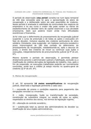 CURSOS ON LINE – DIREITO COMERCIAL P/ FISCAL DO TRABALHO
                  PROFESSOR RONALD SHARP

O período de observação (stay period) constitui-se num lapso temporal
de 180 dias concedido pela lei para a apresentação do plano de
recuperação e a deliberação sobre ele pela assembléia de credores.
Nesse período é analisada a viabilidade da continuidade dos negócios do
empresário e no seu curso o credor não pode vender ou retirar do
estabelecimento do devedor bens de capital essenciais a sua atividade
empresarial, dado que poderia trazer ainda mais dificuldades
econômicas e financeiras.

Já foi visto que o deferimento do processamento da recuperação judicial
suspende o curso da prescrição e de todas as ações e execuções em
face do devedor, inclusive aquelas dos credores particulares do sócio
solidário. Entretanto, essa suspensão em hipótese nenhuma excederá o
prazo improrrogável de 180 dias contado do deferimento do
processamento da recuperação, restabelecendo-se, após o decurso do
prazo, o direito dos credores de iniciar ou continuar suas ações e
execuções, independentemente de pronunciamento judicial (§ 4º do art.
6º).

Mesmo durante o período de observação, é permitido pleitear
diretamente perante o administrador judicial a habilitação, exclusão ou a
modificação de créditos derivados da legislação do trabalho, mas, após o
fim da suspensão, as execuções trabalhistas poderão ser normalmente
concluídas, ainda que o crédito já esteja inscrito no quadro-geral de
credores (§ 5º do art. 6º).



V. Meios de recuperação



O art. 50 apresenta 16 meios exemplificativos de recuperação
judicial, observada a legislação pertinente a cada caso:

I – concessão de prazos e condições especiais para pagamento das
obrigações vencidas ou vincendas;

II – cisão, incorporação, fusão ou transformação de sociedade,
constituição de subsidiária integral, ou cessão de cotas ou ações,
respeitados os direitos dos sócios, nos termos da legislação vigente;

III – alteração do controle societário;

IV – substituição total ou parcial dos administradores do devedor ou
modificação de seus órgãos administrativos;


                    www.pontodosconcursos.com.br                      14
 