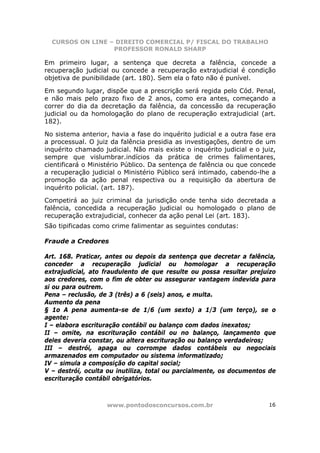 CURSOS ON LINE – DIREITO COMERCIAL P/ FISCAL DO TRABALHO
                  PROFESSOR RONALD SHARP

Em primeiro lugar, a sentença que decreta a falência, concede a
recuperação judicial ou concede a recuperação extrajudicial é condição
objetiva de punibilidade (art. 180). Sem ela o fato não é punível.

Em segundo lugar, dispõe que a prescrição será regida pelo Cód. Penal,
e não mais pelo prazo fixo de 2 anos, como era antes, começando a
correr do dia da decretação da falência, da concessão da recuperação
judicial ou da homologação do plano de recuperação extrajudicial (art.
182).

No sistema anterior, havia a fase do inquérito judicial e a outra fase era
a processual. O juiz da falência presidia as investigações, dentro de um
inquérito chamado judicial. Não mais existe o inquérito judicial e o juiz,
sempre que vislumbrar.indícios da prática de crimes falimentares,
cientificará o Ministério Público. Da sentença de falência ou que concede
a recuperação judicial o Ministério Público será intimado, cabendo-lhe a
promoção da ação penal respectiva ou a requisição da abertura de
inquérito policial. (art. 187).

Competirá ao juiz criminal da jurisdição onde tenha sido decretada a
falência, concedida a recuperação judicial ou homologado o plano de
recuperação extrajudicial, conhecer da ação penal Lei (art. 183).
São tipificadas como crime falimentar as seguintes condutas:

Fraude a Credores

Art. 168. Praticar, antes ou depois da sentença que decretar a falência,
conceder a recuperação judicial ou homologar a recuperação
extrajudicial, ato fraudulento de que resulte ou possa resultar prejuízo
aos credores, com o fim de obter ou assegurar vantagem indevida para
si ou para outrem.
Pena – reclusão, de 3 (três) a 6 (seis) anos, e multa.
Aumento da pena
§ 1o A pena aumenta-se de 1/6 (um sexto) a 1/3 (um terço), se o
agente:
I – elabora escrituração contábil ou balanço com dados inexatos;
II – omite, na escrituração contábil ou no balanço, lançamento que
deles deveria constar, ou altera escrituração ou balanço verdadeiros;
III – destrói, apaga ou corrompe dados contábeis ou negociais
armazenados em computador ou sistema informatizado;
IV – simula a composição do capital social;
V – destrói, oculta ou inutiliza, total ou parcialmente, os documentos de
escrituração contábil obrigatórios.



                    www.pontodosconcursos.com.br                       16
 