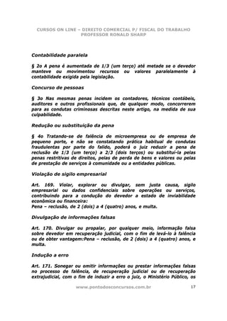 CURSOS ON LINE – DIREITO COMERCIAL P/ FISCAL DO TRABALHO
                  PROFESSOR RONALD SHARP




Contabilidade paralela

§ 2o A pena é aumentada de 1/3 (um terço) até metade se o devedor
manteve ou movimentou recursos ou valores paralelamente à
contabilidade exigida pela legislação.

Concurso de pessoas

§ 3o Nas mesmas penas incidem os contadores, técnicos contábeis,
auditores e outros profissionais que, de qualquer modo, concorrerem
para as condutas criminosas descritas neste artigo, na medida de sua
culpabilidade.

Redução ou substituição da pena

§ 4o Tratando-se de falência de microempresa ou de empresa de
pequeno porte, e não se constatando prática habitual de condutas
fraudulentas por parte do falido, poderá o juiz reduzir a pena de
reclusão de 1/3 (um terço) a 2/3 (dois terços) ou substituí-la pelas
penas restritivas de direitos, pelas de perda de bens e valores ou pelas
de prestação de serviços à comunidade ou a entidades públicas.

Violação de sigilo empresarial

Art. 169. Violar, explorar ou divulgar, sem justa causa, sigilo
empresarial ou dados confidenciais sobre operações ou serviços,
contribuindo para a condução do devedor a estado de inviabilidade
econômica ou financeira:
Pena – reclusão, de 2 (dois) a 4 (quatro) anos, e multa.

Divulgação de informações falsas

Art. 170. Divulgar ou propalar, por qualquer meio, informação falsa
sobre devedor em recuperação judicial, com o fim de levá-lo à falência
ou de obter vantagem:Pena – reclusão, de 2 (dois) a 4 (quatro) anos, e
multa.

Indução a erro

Art. 171. Sonegar ou omitir informações ou prestar informações falsas
no processo de falência, de recuperação judicial ou de recuperação
extrajudicial, com o fim de induzir a erro o juiz, o Ministério Público, os

                    www.pontodosconcursos.com.br                        17
 