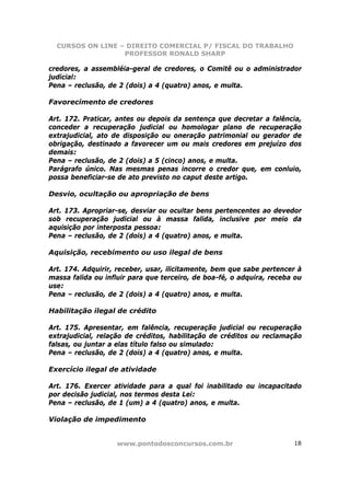CURSOS ON LINE – DIREITO COMERCIAL P/ FISCAL DO TRABALHO
                  PROFESSOR RONALD SHARP

credores, a assembléia-geral de credores, o Comitê ou o administrador
judicial:
Pena – reclusão, de 2 (dois) a 4 (quatro) anos, e multa.

Favorecimento de credores

Art. 172. Praticar, antes ou depois da sentença que decretar a falência,
conceder a recuperação judicial ou homologar plano de recuperação
extrajudicial, ato de disposição ou oneração patrimonial ou gerador de
obrigação, destinado a favorecer um ou mais credores em prejuízo dos
demais:
Pena – reclusão, de 2 (dois) a 5 (cinco) anos, e multa.
Parágrafo único. Nas mesmas penas incorre o credor que, em conluio,
possa beneficiar-se de ato previsto no caput deste artigo.

Desvio, ocultação ou apropriação de bens

Art. 173. Apropriar-se, desviar ou ocultar bens pertencentes ao devedor
sob recuperação judicial ou à massa falida, inclusive por meio da
aquisição por interposta pessoa:
Pena – reclusão, de 2 (dois) a 4 (quatro) anos, e multa.

Aquisição, recebimento ou uso ilegal de bens

Art. 174. Adquirir, receber, usar, ilicitamente, bem que sabe pertencer à
massa falida ou influir para que terceiro, de boa-fé, o adquira, receba ou
use:
Pena – reclusão, de 2 (dois) a 4 (quatro) anos, e multa.

Habilitação ilegal de crédito

Art. 175. Apresentar, em falência, recuperação judicial ou recuperação
extrajudicial, relação de créditos, habilitação de créditos ou reclamação
falsas, ou juntar a elas título falso ou simulado:
Pena – reclusão, de 2 (dois) a 4 (quatro) anos, e multa.

Exercício ilegal de atividade

Art. 176. Exercer atividade para a qual foi inabilitado ou incapacitado
por decisão judicial, nos termos desta Lei:
Pena – reclusão, de 1 (um) a 4 (quatro) anos, e multa.

Violação de impedimento


                    www.pontodosconcursos.com.br                       18
 