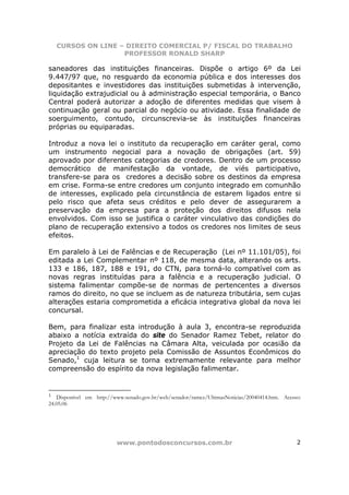 CURSOS ON LINE – DIREITO COMERCIAL P/ FISCAL DO TRABALHO
                    PROFESSOR RONALD SHARP

saneadores das instituições financeiras. Dispõe o artigo 6º da Lei
9.447/97 que, no resguardo da economia pública e dos interesses dos
depositantes e investidores das instituições submetidas à intervenção,
liquidação extrajudicial ou à administração especial temporária, o Banco
Central poderá autorizar a adoção de diferentes medidas que visem à
continuação geral ou parcial do negócio ou atividade. Essa finalidade de
soerguimento, contudo, circunscrevia-se às instituições financeiras
próprias ou equiparadas.

Introduz a nova lei o instituto da recuperação em caráter geral, como
um instrumento negocial para a novação de obrigações (art. 59)
aprovado por diferentes categorias de credores. Dentro de um processo
democrático de manifestação da vontade, de viés participativo,
transfere-se para os credores a decisão sobre os destinos da empresa
em crise. Forma-se entre credores um conjunto integrado em comunhão
de interesses, explicado pela circunstância de estarem ligados entre si
pelo risco que afeta seus créditos e pelo dever de assegurarem a
preservação da empresa para a proteção dos direitos difusos nela
envolvidos. Com isso se justifica o caráter vinculativo das condições do
plano de recuperação extensivo a todos os credores nos limites de seus
efeitos.

Em paralelo à Lei de Falências e de Recuperação (Lei nº 11.101/05), foi
editada a Lei Complementar nº 118, de mesma data, alterando os arts.
133 e 186, 187, 188 e 191, do CTN, para torná-lo compatível com as
novas regras instituídas para a falência e a recuperação judicial. O
sistema falimentar compõe-se de normas de pertencentes a diversos
ramos do direito, no que se incluem as de natureza tributária, sem cujas
alterações estaria comprometida a eficácia integrativa global da nova lei
concursal.

Bem, para finalizar esta introdução à aula 3, encontra-se reproduzida
abaixo a notícia extraída do site do Senador Ramez Tebet, relator do
Projeto da Lei de Falências na Câmara Alta, veiculada por ocasião da
apreciação do texto projeto pela Comissão de Assuntos Econômicos do
Senado,1 cuja leitura se torna extremamente relevante para melhor
compreensão do espírito da nova legislação falimentar.


1
   Disponível em http://www.senado.gov.br/web/senador/ramez/UltimasNoticias/20040414.htm. Acesso:
24.05.06




                          www.pontodosconcursos.com.br                                         2
 