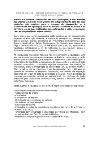 CURSOS ON LINE – DIREITO COMERCIAL P/ FISCAL DO TRABALHO
                    PROFESSOR RONALD SHARP

Edemar Cid Ferreira, controlador das duas instituições, e dos diretores
nos últimos 12 meses foram postos em indisponibilidade pelo BC. Três
desfechos são possíveis para o processo de intervenção: ou é
transformada em liquidação, ou o BC decreta a falência do banco e da
corretora, ou as duas instituições são autorizadas a voltar a funcionar,
caso as irregularidades sejam sanadas.

Bem, ocorre que certas sociedades estão sujeitas ao um procedimento
especial de execução coletiva, a liquidação extrajudicial, decreta pelo
Banco Central, Supep, Secretaria de Previdência Complementar, pela
Agência Nacional de Saúde Suplementar. O diploma legal básico que
rege o tema é a Lei nº 6.024/74. De acordo com o art. 34, aplicam-se à
liquidação extrajudicial a lei de falências, no que couber, sendo o
liquidante equiparado ao síndico e o Banco Central, ao Juiz.

As instituições financeiras federais não se submetem à liquidação, uma
vez que tudo se passa na mesma esfera de Poder e, nesse caso, a União
poderá adotar qualquer outra medida ou determinar a sua dissolução. A
sistemática da liquidação extrajudicial, da intervenção e a administração
especial temporária , chamados regimes saneadores das instituições
financeiras, exclui a impetração de concordata (art. 53 da lei 6.024/74)
Aliás prevê a Lei de Falências e de Recuperação (art. 198) que os
devedores proibidos de requerer concordata, nos termos da legislação
específica em vigor na data da publicação dessa lei, ficam proibidos de
requerer recuperação judicial ou extrajudicial. Na hipótese de lesão
praticada pela autoridade administrativa, caberá o controle dos atos
pelo Poder Judiciário.

Estão sujeitas à liquidação e aos demais regimes saneadores especiais:

- Instituições financeiras propriamente ditas
- Cooperativas de crédito.
- Consórcios
- Companhias de seguro
- Distribuidoras e corretoras de valores
- Sociedades de capitalização
- Empresas de leasing
- Entidades privadas de previdência complementar (arts. 44 e 47 da Lei
  Compl. 109/2001)
- Empresas com integração e atividades ou vínculo de interesses com
  as acima descritas (art. 51 da Lei 6.024/74)
- Operadoras de planos privados de assistência à saúde.



                   www.pontodosconcursos.com.br                       20
 