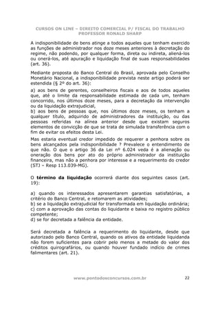 CURSOS ON LINE – DIREITO COMERCIAL P/ FISCAL DO TRABALHO
                  PROFESSOR RONALD SHARP

A indisponibilidade de bens atinge a todos aqueles que tenham exercido
as funções de administrador nos doze meses anteriores à decretação do
regime, não podendo, por qualquer forma, direta ou indireta, aliená-los
ou onerá-los, até apuração e liquidação final de suas responsabilidades
(art. 36).

Mediante proposta do Banco Central do Brasil, aprovada pelo Conselho
Monetário Nacional, a indisponibilidade prevista neste artigo poderá ser
estendida (§ 2º do art. 36):
a) aos bens de gerentes, conselheiros fiscais e aos de todos aqueles
que, até o limite da responsabilidade estimada de cada um, tenham
concorrido, nos últimos doze meses, para a decretação da intervenção
ou da liquidação extrajudicial,
b) aos bens de pessoas que, nos últimos doze meses, os tenham a
qualquer título, adquirido de administradores da instituição, ou das
pessoas referidas na alínea anterior desde que existam seguros
elementos de convicção de que se trata de simulada transferência com o
fim de evitar os efeitos desta Lei.
Mas estaria eventual credor impedido de requerer a penhora sobre os
bens alcançados pela indisponibilidade ? Prevalece o entendimento de
que não. O que o artigo 36 da Lei nº 6.024 veda é a alienação ou
oneração dos bens por ato do próprio administrador da instituição
financeira, mas não a penhora por interesse e a requerimento do credor
(STJ – Resp 113.039-MG).

O término da liquidação ocorrerá diante dos seguintes casos (art.
19):

a) quando os interessados apresentarem garantias satisfatórias, a
critério do Banco Central, e retomarem as atividades;
b) se a liquidação extrajudicial for transformada em liquidação ordinária;
c) com a aprovação das contas do liquidante e baixa no registro público
competente;
d) se for decretada a falência da entidade.

Será decretada a falência a requerimento do liquidante, desde que
autorizado pelo Banco Central, quando os ativos da entidade liquidanda
não forem suficientes para cobrir pelo menos a metade do valor dos
créditos quirografários, ou quando houver fundado indício de crimes
falimentares (art. 21).




                    www.pontodosconcursos.com.br                       22
 