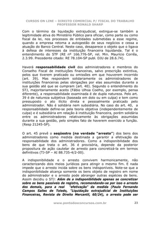 CURSOS ON LINE – DIREITO COMERCIAL P/ FISCAL DO TRABALHO
                  PROFESSOR RONALD SHARP

Com o término da liquidação extrajudicial, extingue-se também a
legitimidade ativa do Ministério Público para oficiar, como parte ou como
fiscal da lei, nos processos de entidades submetidas a esse regime,
quando a empresa retoma a autogestão de seus negócios e cessa a
atuação do Banco Central. Neste caso, desaparece o objeto que o ligava
à defesa de interesses da instituição financeira liquidanda. Tal é o
entendimento do STF (RE nº 166.776-SP, rel. Min. Maurício Corrêa,
2.3.99. Precedente citado: RE 78.104-SP publ. DJU de 28.6.74).

Haverá responsabilidade civil dos administradores e membros do
Conselho Fiscal de instituições financeiras, salvo prescrição extintiva,
pelos que tiverem praticado ou omissões em que houverem incorrido
(art. 39). Mas respondem solidariamente os administradores de
instituições financeiras pelas obrigações por elas assumidas durante a
sua gestão até que se cumpram (art. 40). Segundo o entendimento do
STJ, majoritariamente aceito (Fábio Ulhoa Coelho, por exemplo, pensa
diferente), a responsabilidade examinada é de dupla natureza. Pelo art.
39 é de natureza subjetiva (baseada em dolo ou em culpa) e tem como
pressuposto o ato ilícito direta e pessoalmente praticado pelo
administrador. Não é solidária nem subsidiária. No caso do art. 40, a
responsabilidade define-se pela teoria objetiva (independentemente de
culpa) e é subsidiária em relação à instituição financeira, porém solidária
entre os administradores relativamente às obrigações assumidas
durante a sua gestão, pelo simples fato de haverem exercido a função.
(Resp 21245-SP).

O art. 45 prevê o seqüestro (na verdade “arresto”) dos bens dos
administradores como medida destinada a garantir a efetivação da
responsabilidade dos administradores. Como a indisponibilidade dos
bens de que trata o art. 36 é provisória, depende da posterior
propositura de ação cautelar de arresto para concretizá-la em termos
definitivos (TJ-SP – AI 88.735-4/2-00).

A indisponibilidade e o arresto convivem harmonicamente, não
caracterizando dois meios jurídicos para atingir o mesmo fim. E nada
impede que o arresto incida sobre os bens indisponíveis. Note-se que a
indisponibilidade alcança somente os bens objeto de registro em nome
do administrador e o arresto pode abranger outras espécies de bens.
Assim decidiu o STJ: Além de a indisponibilidade apenas se concretizar
sobre os bens passíveis de registro, recomendando-se por isso o arresto
dos demais, para a real      "efetivação" da medida (Paulo Fernando
Campos Salles de Toledo, "Liquidação extrajudicial de Instituições
Financeiras, Revista de Direito Mercantil, 60/24), o arresto pode ser

                    www.pontodosconcursos.com.br                        23
 