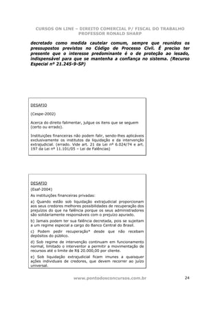 CURSOS ON LINE – DIREITO COMERCIAL P/ FISCAL DO TRABALHO
                  PROFESSOR RONALD SHARP

decretado como medida cautelar comum, sempre que reunidos os
pressupostos previstos no Código de Processo Civil. É preciso ter
presente que o interesse predominante é o de proteção ao lesado,
indispensável para que se mantenha a confiança no sistema. (Recurso
Especial nº 21.245-9-SP)




DESAFIO

(Cespe-2002)

Acerca do direito falimentar, julgue os itens que se seguem
(certo ou errado).

Instituições financeiras não podem falir, sendo-lhes aplicáveis
exclusivamente os institutos da liquidação e da intervenção
extrajudicial. (errado. Vide art. 21 da Lei nº 6.024/74 e art.
197 da Lei nº 11.101/05 – Lei de Falências)




DESAFIO
(Esaf-2004)
As instituições financeiras privadas:
a) Quando estão sob liquidação extrajudicial proporcionam
aos seus credores melhores possibilidades de recuperação dos
prejuízos do que na falência porque os seus administradores
são solidariamente responsáveis com o prejuízo apurado.
b) Jamais podem ter sua falência decretada, pois se sujeitam
a um regime especial a cargo do Banco Central do Brasil.
c) Podem pedir recuperação* desde que não recebam
depósitos do público.
d) Sob regime de intervenção continuam em funcionamento
normal, limitado o interventor a permitir a movimentação de
recursos até o limite de R$ 20.000,00 por cliente.
e) Sob liquidação extrajudicial ficam imunes a quaisquer
ações individuais de credores, que devem recorrer ao juízo
universal.


                        www.pontodosconcursos.com.br              24
 