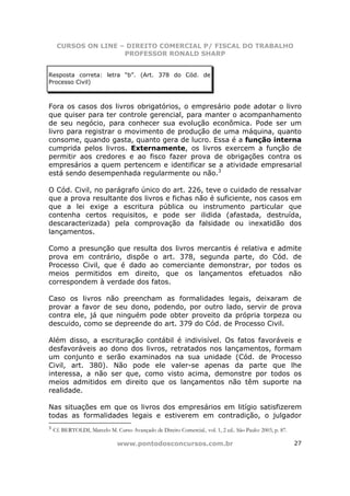 CURSOS ON LINE – DIREITO COMERCIAL P/ FISCAL DO TRABALHO
                     PROFESSOR RONALD SHARP


Resposta correta: letra “b”. (Art. 378 do Cód. de
Processo Civil)



Fora os casos dos livros obrigatórios, o empresário pode adotar o livro
que quiser para ter controle gerencial, para manter o acompanhamento
de seu negócio, para conhecer sua evolução econômica. Pode ser um
livro para registrar o movimento de produção de uma máquina, quanto
consome, quando gasta, quanto gera de lucro. Essa é a função interna
cumprida pelos livros. Externamente, os livros exercem a função de
permitir aos credores e ao fisco fazer prova de obrigações contra os
empresários a quem pertencem e identificar se a atividade empresarial
está sendo desempenhada regularmente ou não.3

O Cód. Civil, no parágrafo único do art. 226, teve o cuidado de ressalvar
que a prova resultante dos livros e fichas não é suficiente, nos casos em
que a lei exige a escritura pública ou instrumento particular que
contenha certos requisitos, e pode ser ilidida (afastada, destruída,
descaracterizada) pela comprovação da falsidade ou inexatidão dos
lançamentos.

Como a presunção que resulta dos livros mercantis é relativa e admite
prova em contrário, dispõe o art. 378, segunda parte, do Cód. de
Processo Civil, que é dado ao comerciante demonstrar, por todos os
meios permitidos em direito, que os lançamentos efetuados não
correspondem à verdade dos fatos.

Caso os livros não preencham as formalidades legais, deixaram de
provar a favor de seu dono, podendo, por outro lado, servir de prova
contra ele, já que ninguém pode obter proveito da própria torpeza ou
descuido, como se depreende do art. 379 do Cód. de Processo Civil.

Além disso, a escrituração contábil é indivisível. Os fatos favoráveis e
desfavoráveis ao dono dos livros, retratados nos lançamentos, formam
um conjunto e serão examinados na sua unidade (Cód. de Processo
Civil, art. 380). Não pode ele valer-se apenas da parte que lhe
interessa, a não ser que, como visto acima, demonstre por todos os
meios admitidos em direito que os lançamentos não têm suporte na
realidade.

Nas situações em que os livros dos empresários em litígio satisfizerem
todas as formalidades legais e estiverem em contradição, o julgador
3
    Cf. BERTOLDI, Marcelo M. Curso Avançado de Direito Comercial.. vol. 1, 2 ed.. São Paulo: 2003, p. 87.

                               www.pontodosconcursos.com.br                                                 27
 