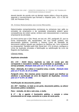 CURSOS ON LINE – DIREITO COMERCIAL P/ FISCAL DO TRABALHO
                  PROFESSOR RONALD SHARP

deverá decidir de acordo com as demais regras sobre o ônus da prova,
segundo o convencimento que formará a respeito (arts. 131 e 332 do
Cód. de Processo Civil).


IX. Crimes Relacionados aos Livros Mercantis

Determinados comportamentos comissivos ou omissivos (por ação ou
omissão) do empresário e da sociedade empresária podem gerar
conseqüências de ordem penal, embora sem descaracterizar a natureza
empresarial da atividade.

Já vimos acima que o Cód. Penal, em seu art. 297, parágrafo 2º, que os
livros empresariais são equiparados, em sua tutela jurídica, aos
documentos públicos. Comente o mesmo crime de falsidade de
documento público aquele que adultera ou falsifica etc, livro comercial
ou empresarial. Também pelo Cód. Penal (art. 172, § único), configura o
crime de duplicata simulada a falsificação ou adulteração do Livro de
Registro de Duplicatas.

CÓDIGO PENAL

Duplicata simulada

Art. 172 - Emitir fatura, duplicata ou nota de venda que não
corresponda à mercadoria vendida, em quantidade ou qualidade, ou ao
serviço prestado. (Redação dada pela Lei nº 8.137, de 27.12.1990)

Pena - detenção, de 2 (dois) a 4 (quatro) anos, e multa. (Redação dada
pela Lei nº 8.137, de 27.12.1990)

Parágrafo único. Nas mesmas penas incorrerá aquele que falsificar ou
adulterar a escrituração do Livro de Registro de Duplicatas. (Incluído
pela Lei nº 5.474. de 1968)


Falsificação de documento público

Art. 297 - Falsificar, no todo ou em parte, documento público, ou alterar
documento público verdadeiro:

Pena - reclusão, de dois a seis anos, e multa.

§ 1º - Se o agente é funcionário público, e comete o crime
prevalecendo-se do cargo, aumenta-se a pena de sexta parte.

                   www.pontodosconcursos.com.br                       28
 